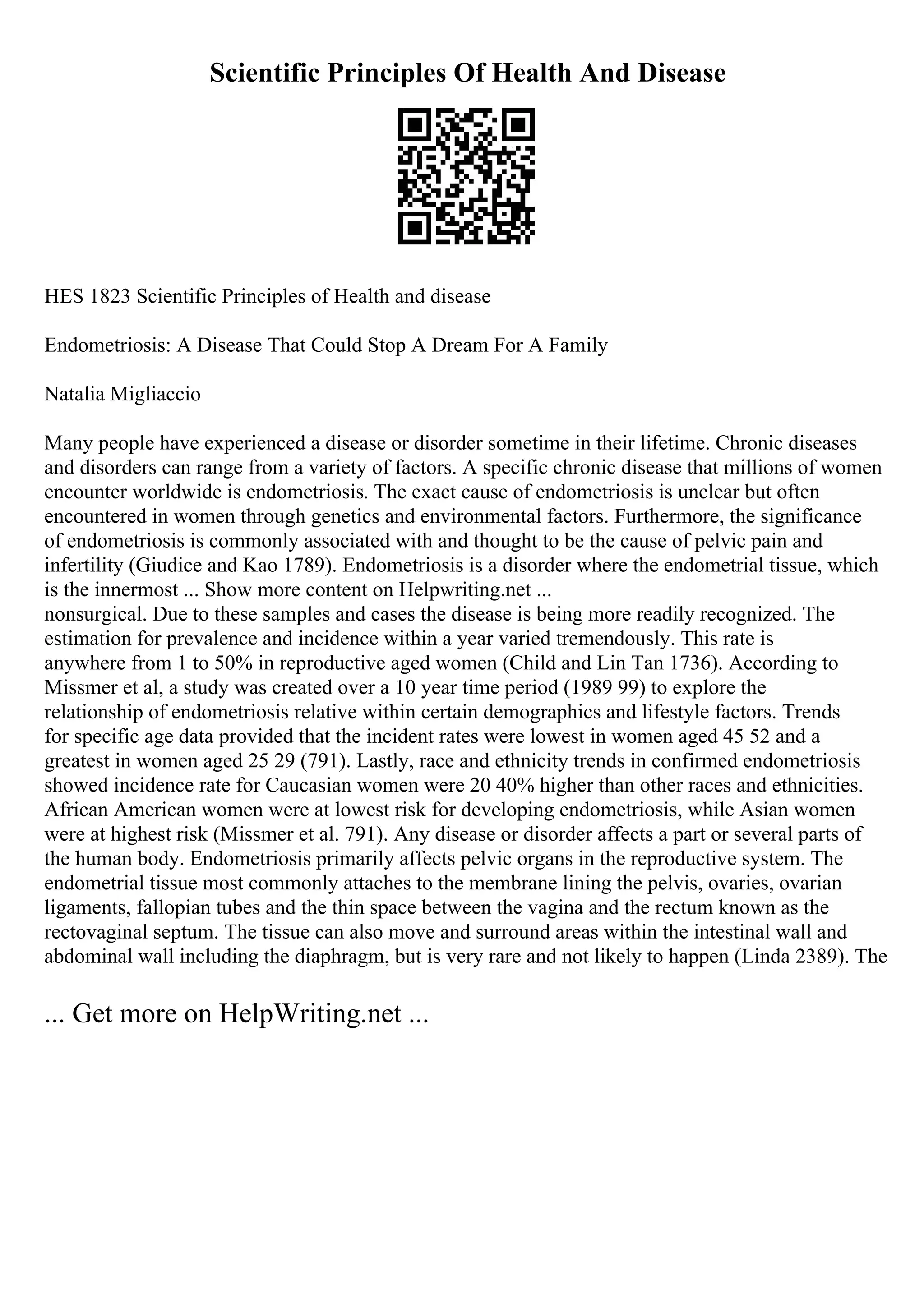 Scientific Principles Of Health And Disease
HES 1823 Scientific Principles of Health and disease
Endometriosis: A Disease That Could Stop A Dream For A Family
Natalia Migliaccio
Many people have experienced a disease or disorder sometime in their lifetime. Chronic diseases
and disorders can range from a variety of factors. A specific chronic disease that millions of women
encounter worldwide is endometriosis. The exact cause of endometriosis is unclear but often
encountered in women through genetics and environmental factors. Furthermore, the significance
of endometriosis is commonly associated with and thought to be the cause of pelvic pain and
infertility (Giudice and Kao 1789). Endometriosis is a disorder where the endometrial tissue, which
is the innermost ... Show more content on Helpwriting.net ...
nonsurgical. Due to these samples and cases the disease is being more readily recognized. The
estimation for prevalence and incidence within a year varied tremendously. This rate is
anywhere from 1 to 50% in reproductive aged women (Child and Lin Tan 1736). According to
Missmer et al, a study was created over a 10 year time period (1989 99) to explore the
relationship of endometriosis relative within certain demographics and lifestyle factors. Trends
for specific age data provided that the incident rates were lowest in women aged 45 52 and a
greatest in women aged 25 29 (791). Lastly, race and ethnicity trends in confirmed endometriosis
showed incidence rate for Caucasian women were 20 40% higher than other races and ethnicities.
African American women were at lowest risk for developing endometriosis, while Asian women
were at highest risk (Missmer et al. 791). Any disease or disorder affects a part or several parts of
the human body. Endometriosis primarily affects pelvic organs in the reproductive system. The
endometrial tissue most commonly attaches to the membrane lining the pelvis, ovaries, ovarian
ligaments, fallopian tubes and the thin space between the vagina and the rectum known as the
rectovaginal septum. The tissue can also move and surround areas within the intestinal wall and
abdominal wall including the diaphragm, but is very rare and not likely to happen (Linda 2389). The
... Get more on HelpWriting.net ...
 