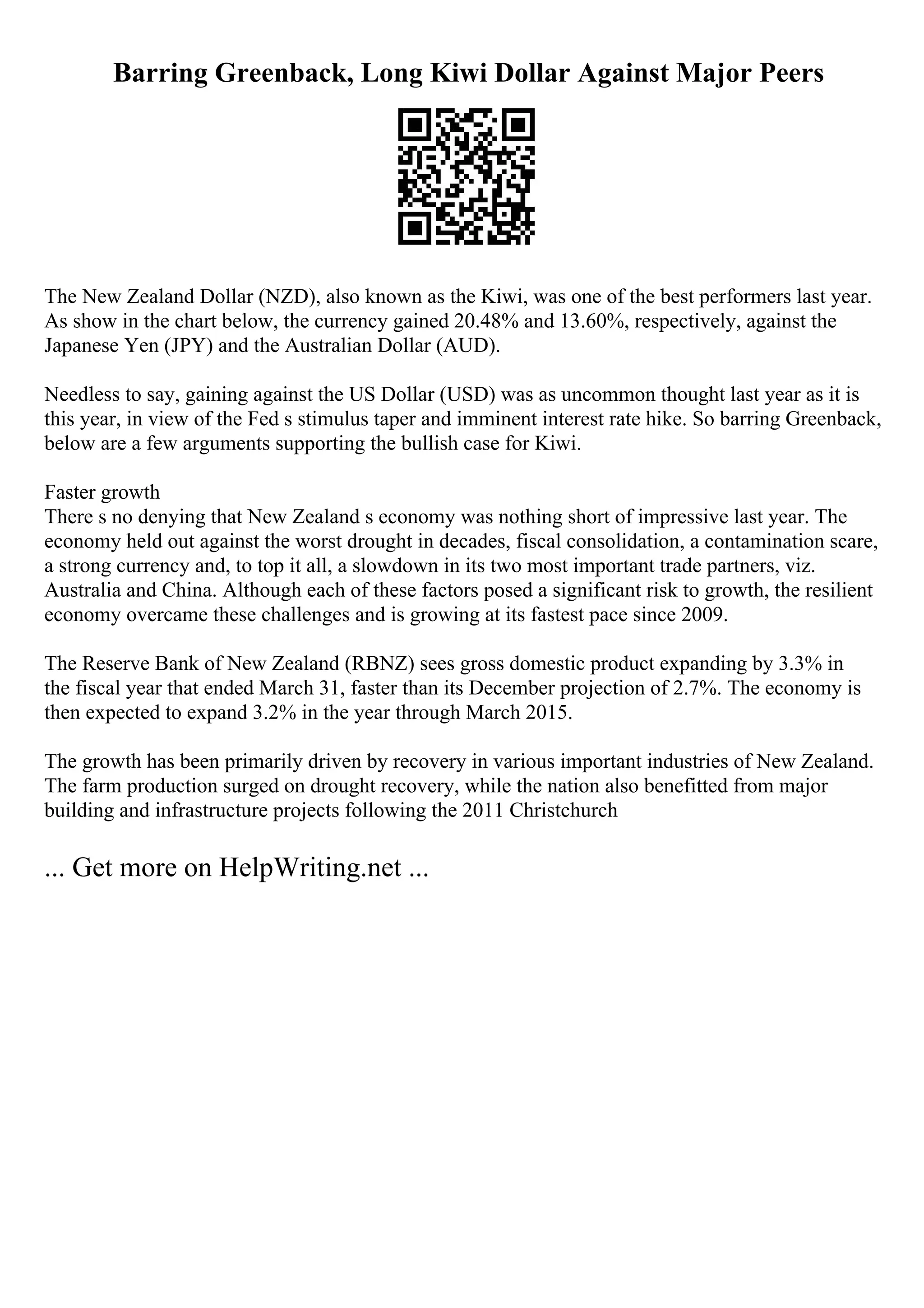 Barring Greenback, Long Kiwi Dollar Against Major Peers
The New Zealand Dollar (NZD), also known as the Kiwi, was one of the best performers last year.
As show in the chart below, the currency gained 20.48% and 13.60%, respectively, against the
Japanese Yen (JPY) and the Australian Dollar (AUD).
Needless to say, gaining against the US Dollar (USD) was as uncommon thought last year as it is
this year, in view of the Fed s stimulus taper and imminent interest rate hike. So barring Greenback,
below are a few arguments supporting the bullish case for Kiwi.
Faster growth
There s no denying that New Zealand s economy was nothing short of impressive last year. The
economy held out against the worst drought in decades, fiscal consolidation, a contamination scare,
a strong currency and, to top it all, a slowdown in its two most important trade partners, viz.
Australia and China. Although each of these factors posed a significant risk to growth, the resilient
economy overcame these challenges and is growing at its fastest pace since 2009.
The Reserve Bank of New Zealand (RBNZ) sees gross domestic product expanding by 3.3% in
the fiscal year that ended March 31, faster than its December projection of 2.7%. The economy is
then expected to expand 3.2% in the year through March 2015.
The growth has been primarily driven by recovery in various important industries of New Zealand.
The farm production surged on drought recovery, while the nation also benefitted from major
building and infrastructure projects following the 2011 Christchurch
... Get more on HelpWriting.net ...
 