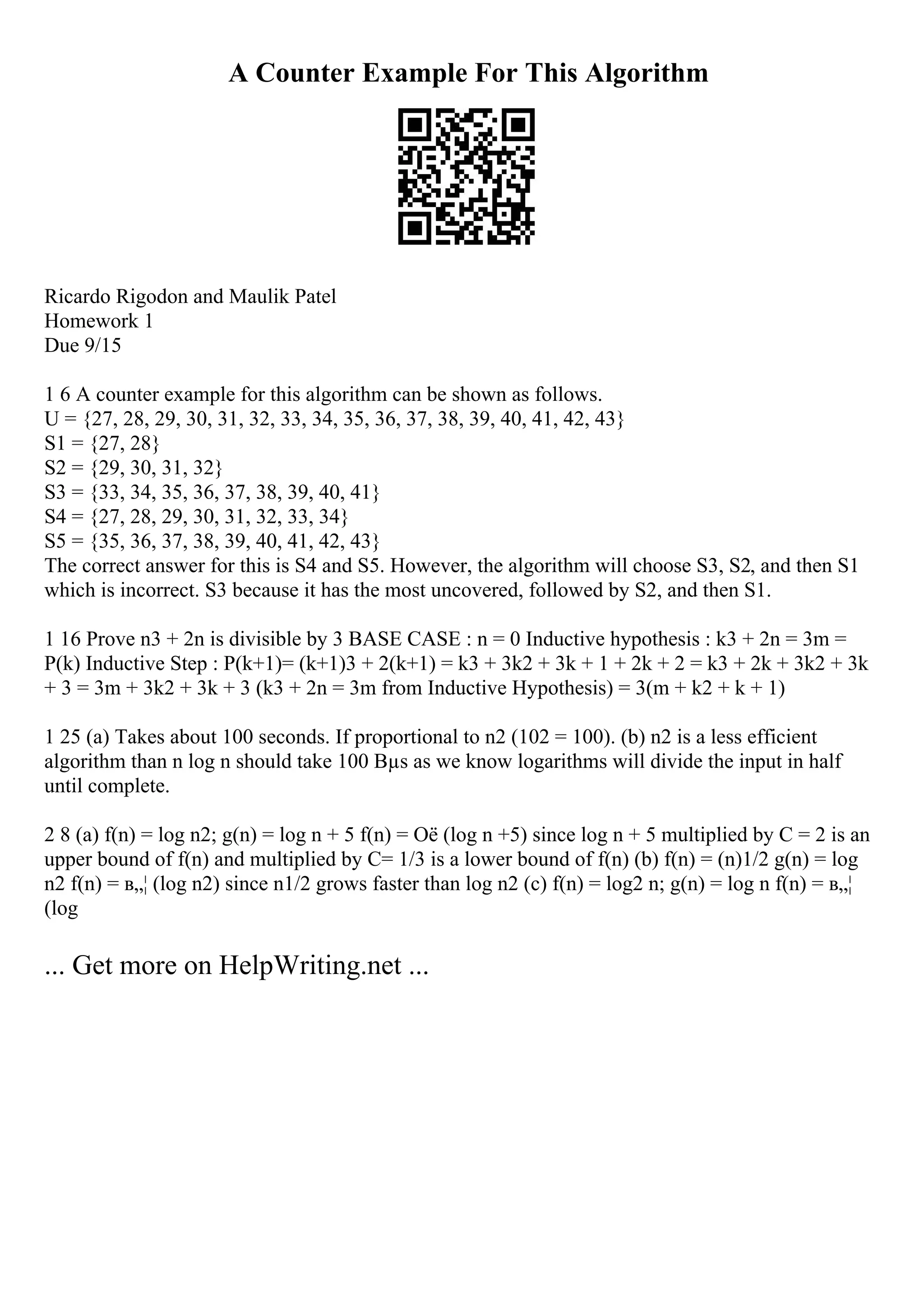 A Counter Example For This Algorithm
Ricardo Rigodon and Maulik Patel
Homework 1
Due 9/15
1 6 A counter example for this algorithm can be shown as follows.
U = {27, 28, 29, 30, 31, 32, 33, 34, 35, 36, 37, 38, 39, 40, 41, 42, 43}
S1 = {27, 28}
S2 = {29, 30, 31, 32}
S3 = {33, 34, 35, 36, 37, 38, 39, 40, 41}
S4 = {27, 28, 29, 30, 31, 32, 33, 34}
S5 = {35, 36, 37, 38, 39, 40, 41, 42, 43}
The correct answer for this is S4 and S5. However, the algorithm will choose S3, S2, and then S1
which is incorrect. S3 because it has the most uncovered, followed by S2, and then S1.
1 16 Prove n3 + 2n is divisible by 3 BASE CASE : n = 0 Inductive hypothesis : k3 + 2n = 3m =
P(k) Inductive Step : P(k+1)= (k+1)3 + 2(k+1) = k3 + 3k2 + 3k + 1 + 2k + 2 = k3 + 2k + 3k2 + 3k
+ 3 = 3m + 3k2 + 3k + 3 (k3 + 2n = 3m from Inductive Hypothesis) = 3(m + k2 + k + 1)
1 25 (a) Takes about 100 seconds. If proportional to n2 (102 = 100). (b) n2 is a less efficient
algorithm than n log n should take 100 Вµs as we know logarithms will divide the input in half
until complete.
2 8 (a) f(n) = log n2; g(n) = log n + 5 f(n) = Оё (log n +5) since log n + 5 multiplied by C = 2 is an
upper bound of f(n) and multiplied by C= 1/3 is a lower bound of f(n) (b) f(n) = (n)1/2 g(n) = log
n2 f(n) = в„¦ (log n2) since n1/2 grows faster than log n2 (c) f(n) = log2 n; g(n) = log n f(n) = в„¦
(log
... Get more on HelpWriting.net ...
 
