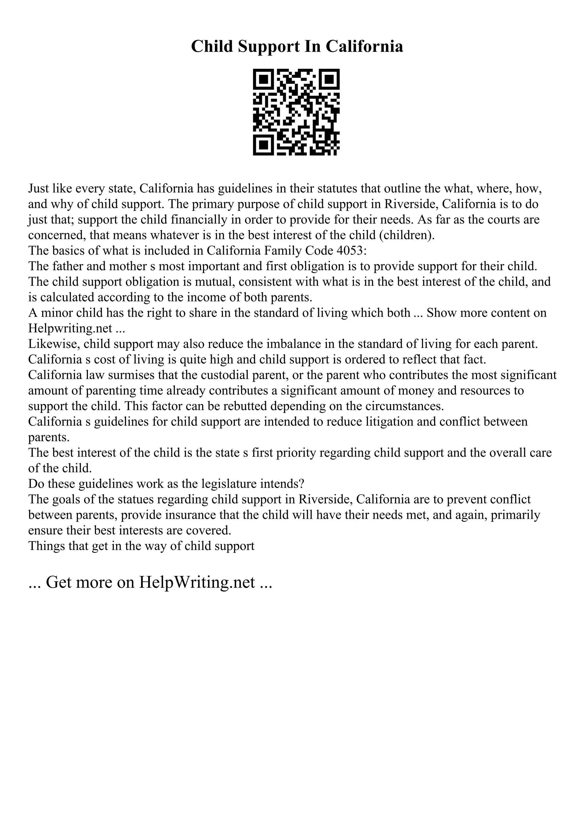Child Support In California
Just like every state, California has guidelines in their statutes that outline the what, where, how,
and why of child support. The primary purpose of child support in Riverside, California is to do
just that; support the child financially in order to provide for their needs. As far as the courts are
concerned, that means whatever is in the best interest of the child (children).
The basics of what is included in California Family Code 4053:
The father and mother s most important and first obligation is to provide support for their child.
The child support obligation is mutual, consistent with what is in the best interest of the child, and
is calculated according to the income of both parents.
A minor child has the right to share in the standard of living which both ... Show more content on
Helpwriting.net ...
Likewise, child support may also reduce the imbalance in the standard of living for each parent.
California s cost of living is quite high and child support is ordered to reflect that fact.
California law surmises that the custodial parent, or the parent who contributes the most significant
amount of parenting time already contributes a significant amount of money and resources to
support the child. This factor can be rebutted depending on the circumstances.
California s guidelines for child support are intended to reduce litigation and conflict between
parents.
The best interest of the child is the state s first priority regarding child support and the overall care
of the child.
Do these guidelines work as the legislature intends?
The goals of the statues regarding child support in Riverside, California are to prevent conflict
between parents, provide insurance that the child will have their needs met, and again, primarily
ensure their best interests are covered.
Things that get in the way of child support
... Get more on HelpWriting.net ...
 