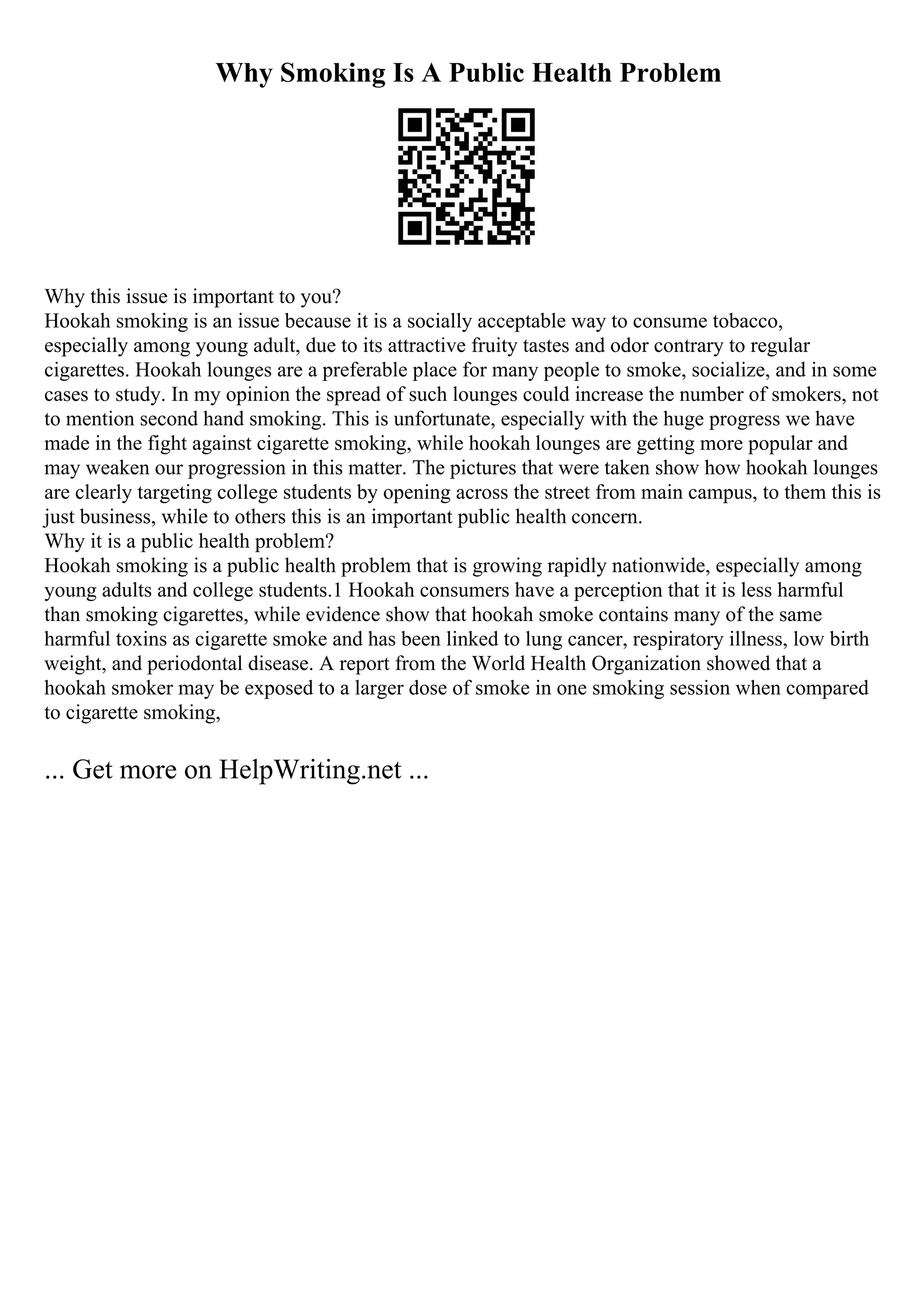 Why Smoking Is A Public Health Problem
Why this issue is important to you?
Hookah smoking is an issue because it is a socially acceptable way to consume tobacco,
especially among young adult, due to its attractive fruity tastes and odor contrary to regular
cigarettes. Hookah lounges are a preferable place for many people to smoke, socialize, and in some
cases to study. In my opinion the spread of such lounges could increase the number of smokers, not
to mention second hand smoking. This is unfortunate, especially with the huge progress we have
made in the fight against cigarette smoking, while hookah lounges are getting more popular and
may weaken our progression in this matter. The pictures that were taken show how hookah lounges
are clearly targeting college students by opening across the street from main campus, to them this is
just business, while to others this is an important public health concern.
Why it is a public health problem?
Hookah smoking is a public health problem that is growing rapidly nationwide, especially among
young adults and college students.1 Hookah consumers have a perception that it is less harmful
than smoking cigarettes, while evidence show that hookah smoke contains many of the same
harmful toxins as cigarette smoke and has been linked to lung cancer, respiratory illness, low birth
weight, and periodontal disease. A report from the World Health Organization showed that a
hookah smoker may be exposed to a larger dose of smoke in one smoking session when compared
to cigarette smoking,
... Get more on HelpWriting.net ...
 