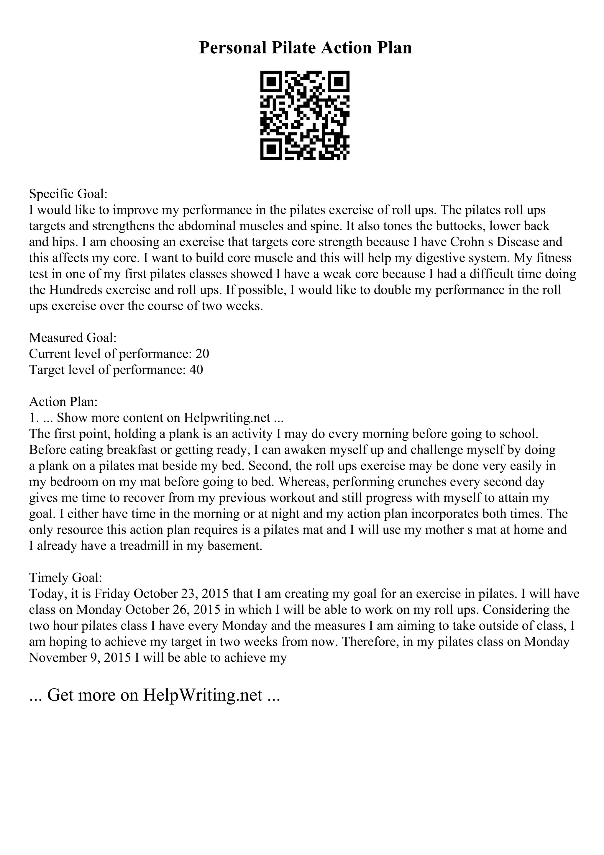 Personal Pilate Action Plan
Specific Goal:
I would like to improve my performance in the pilates exercise of roll ups. The pilates roll ups
targets and strengthens the abdominal muscles and spine. It also tones the buttocks, lower back
and hips. I am choosing an exercise that targets core strength because I have Crohn s Disease and
this affects my core. I want to build core muscle and this will help my digestive system. My fitness
test in one of my first pilates classes showed I have a weak core because I had a difficult time doing
the Hundreds exercise and roll ups. If possible, I would like to double my performance in the roll
ups exercise over the course of two weeks.
Measured Goal:
Current level of performance: 20
Target level of performance: 40
Action Plan:
1. ... Show more content on Helpwriting.net ...
The first point, holding a plank is an activity I may do every morning before going to school.
Before eating breakfast or getting ready, I can awaken myself up and challenge myself by doing
a plank on a pilates mat beside my bed. Second, the roll ups exercise may be done very easily in
my bedroom on my mat before going to bed. Whereas, performing crunches every second day
gives me time to recover from my previous workout and still progress with myself to attain my
goal. I either have time in the morning or at night and my action plan incorporates both times. The
only resource this action plan requires is a pilates mat and I will use my mother s mat at home and
I already have a treadmill in my basement.
Timely Goal:
Today, it is Friday October 23, 2015 that I am creating my goal for an exercise in pilates. I will have
class on Monday October 26, 2015 in which I will be able to work on my roll ups. Considering the
two hour pilates class I have every Monday and the measures I am aiming to take outside of class, I
am hoping to achieve my target in two weeks from now. Therefore, in my pilates class on Monday
November 9, 2015 I will be able to achieve my
... Get more on HelpWriting.net ...
 