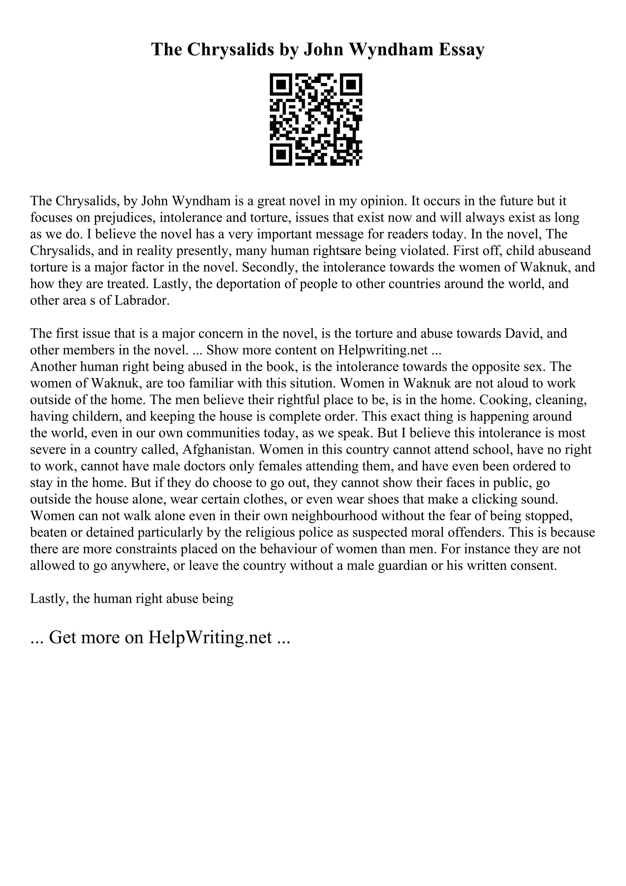 The Chrysalids by John Wyndham Essay
The Chrysalids, by John Wyndham is a great novel in my opinion. It occurs in the future but it
focuses on prejudices, intolerance and torture, issues that exist now and will always exist as long
as we do. I believe the novel has a very important message for readers today. In the novel, The
Chrysalids, and in reality presently, many human rightsare being violated. First off, child abuseand
torture is a major factor in the novel. Secondly, the intolerance towards the women of Waknuk, and
how they are treated. Lastly, the deportation of people to other countries around the world, and
other area s of Labrador.
The first issue that is a major concern in the novel, is the torture and abuse towards David, and
other members in the novel. ... Show more content on Helpwriting.net ...
Another human right being abused in the book, is the intolerance towards the opposite sex. The
women of Waknuk, are too familiar with this sitution. Women in Waknuk are not aloud to work
outside of the home. The men believe their rightful place to be, is in the home. Cooking, cleaning,
having childern, and keeping the house is complete order. This exact thing is happening around
the world, even in our own communities today, as we speak. But I believe this intolerance is most
severe in a country called, Afghanistan. Women in this country cannot attend school, have no right
to work, cannot have male doctors only females attending them, and have even been ordered to
stay in the home. But if they do choose to go out, they cannot show their faces in public, go
outside the house alone, wear certain clothes, or even wear shoes that make a clicking sound.
Women can not walk alone even in their own neighbourhood without the fear of being stopped,
beaten or detained particularly by the religious police as suspected moral offenders. This is because
there are more constraints placed on the behaviour of women than men. For instance they are not
allowed to go anywhere, or leave the country without a male guardian or his written consent.
Lastly, the human right abuse being
... Get more on HelpWriting.net ...
 