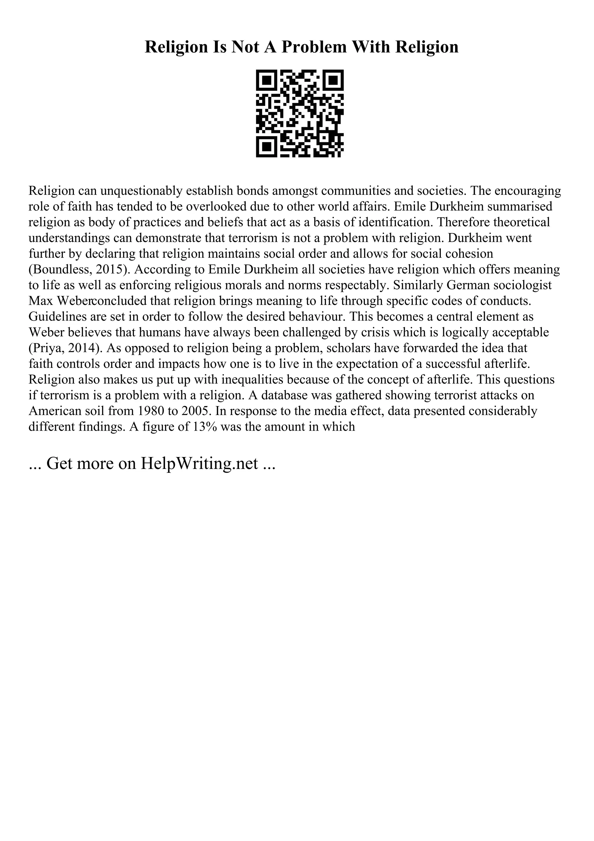 Religion Is Not A Problem With Religion
Religion can unquestionably establish bonds amongst communities and societies. The encouraging
role of faith has tended to be overlooked due to other world affairs. Emile Durkheim summarised
religion as body of practices and beliefs that act as a basis of identification. Therefore theoretical
understandings can demonstrate that terrorism is not a problem with religion. Durkheim went
further by declaring that religion maintains social order and allows for social cohesion
(Boundless, 2015). According to Emile Durkheim all societies have religion which offers meaning
to life as well as enforcing religious morals and norms respectably. Similarly German sociologist
Max Weberconcluded that religion brings meaning to life through specific codes of conducts.
Guidelines are set in order to follow the desired behaviour. This becomes a central element as
Weber believes that humans have always been challenged by crisis which is logically acceptable
(Priya, 2014). As opposed to religion being a problem, scholars have forwarded the idea that
faith controls order and impacts how one is to live in the expectation of a successful afterlife.
Religion also makes us put up with inequalities because of the concept of afterlife. This questions
if terrorism is a problem with a religion. A database was gathered showing terrorist attacks on
American soil from 1980 to 2005. In response to the media effect, data presented considerably
different findings. A figure of 13% was the amount in which
... Get more on HelpWriting.net ...
 