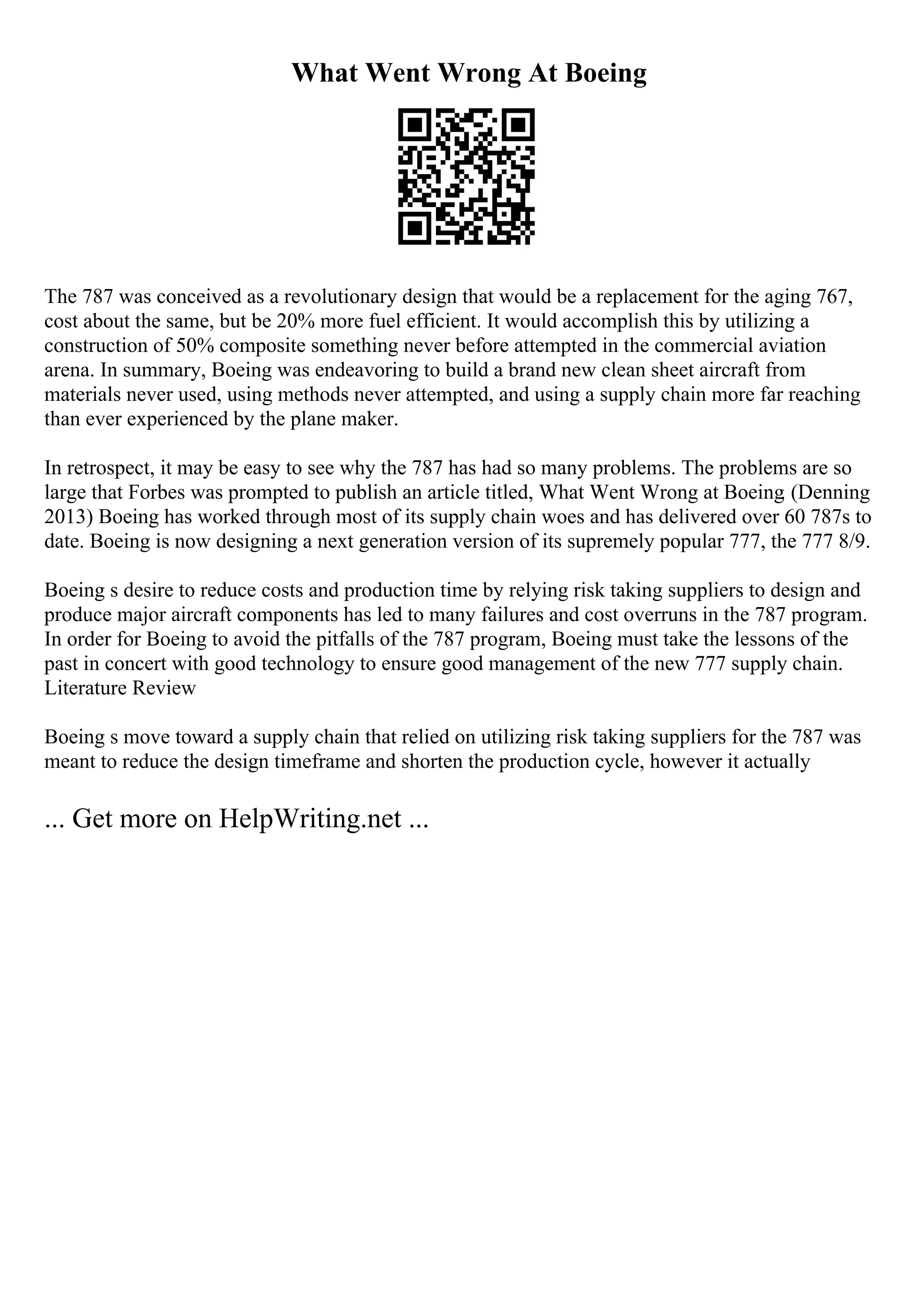 What Went Wrong At Boeing
The 787 was conceived as a revolutionary design that would be a replacement for the aging 767,
cost about the same, but be 20% more fuel efficient. It would accomplish this by utilizing a
construction of 50% composite something never before attempted in the commercial aviation
arena. In summary, Boeing was endeavoring to build a brand new clean sheet aircraft from
materials never used, using methods never attempted, and using a supply chain more far reaching
than ever experienced by the plane maker.
In retrospect, it may be easy to see why the 787 has had so many problems. The problems are so
large that Forbes was prompted to publish an article titled, What Went Wrong at Boeing. (Denning
2013) Boeing has worked through most of its supply chain woes and has delivered over 60 787s to
date. Boeing is now designing a next generation version of its supremely popular 777, the 777 8/9.
Boeing s desire to reduce costs and production time by relying risk taking suppliers to design and
produce major aircraft components has led to many failures and cost overruns in the 787 program.
In order for Boeing to avoid the pitfalls of the 787 program, Boeing must take the lessons of the
past in concert with good technology to ensure good management of the new 777 supply chain.
Literature Review
Boeing s move toward a supply chain that relied on utilizing risk taking suppliers for the 787 was
meant to reduce the design timeframe and shorten the production cycle, however it actually
... Get more on HelpWriting.net ...
 