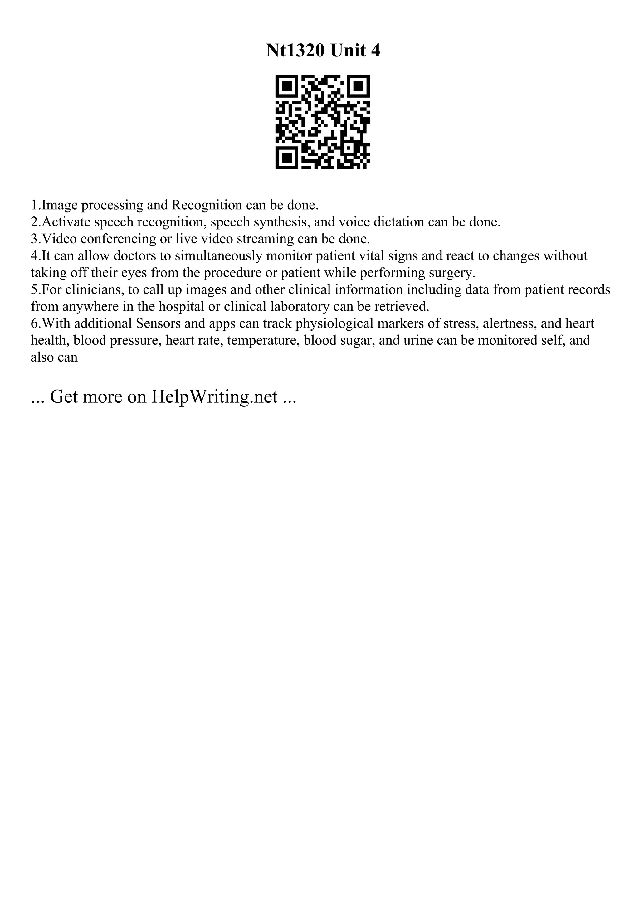 Nt1320 Unit 4
1.Image processing and Recognition can be done.
2.Activate speech recognition, speech synthesis, and voice dictation can be done.
3.Video conferencing or live video streaming can be done.
4.It can allow doctors to simultaneously monitor patient vital signs and react to changes without
taking off their eyes from the procedure or patient while performing surgery.
5.For clinicians, to call up images and other clinical information including data from patient records
from anywhere in the hospital or clinical laboratory can be retrieved.
6.With additional Sensors and apps can track physiological markers of stress, alertness, and heart
health, blood pressure, heart rate, temperature, blood sugar, and urine can be monitored self, and
also can
... Get more on HelpWriting.net ...
 