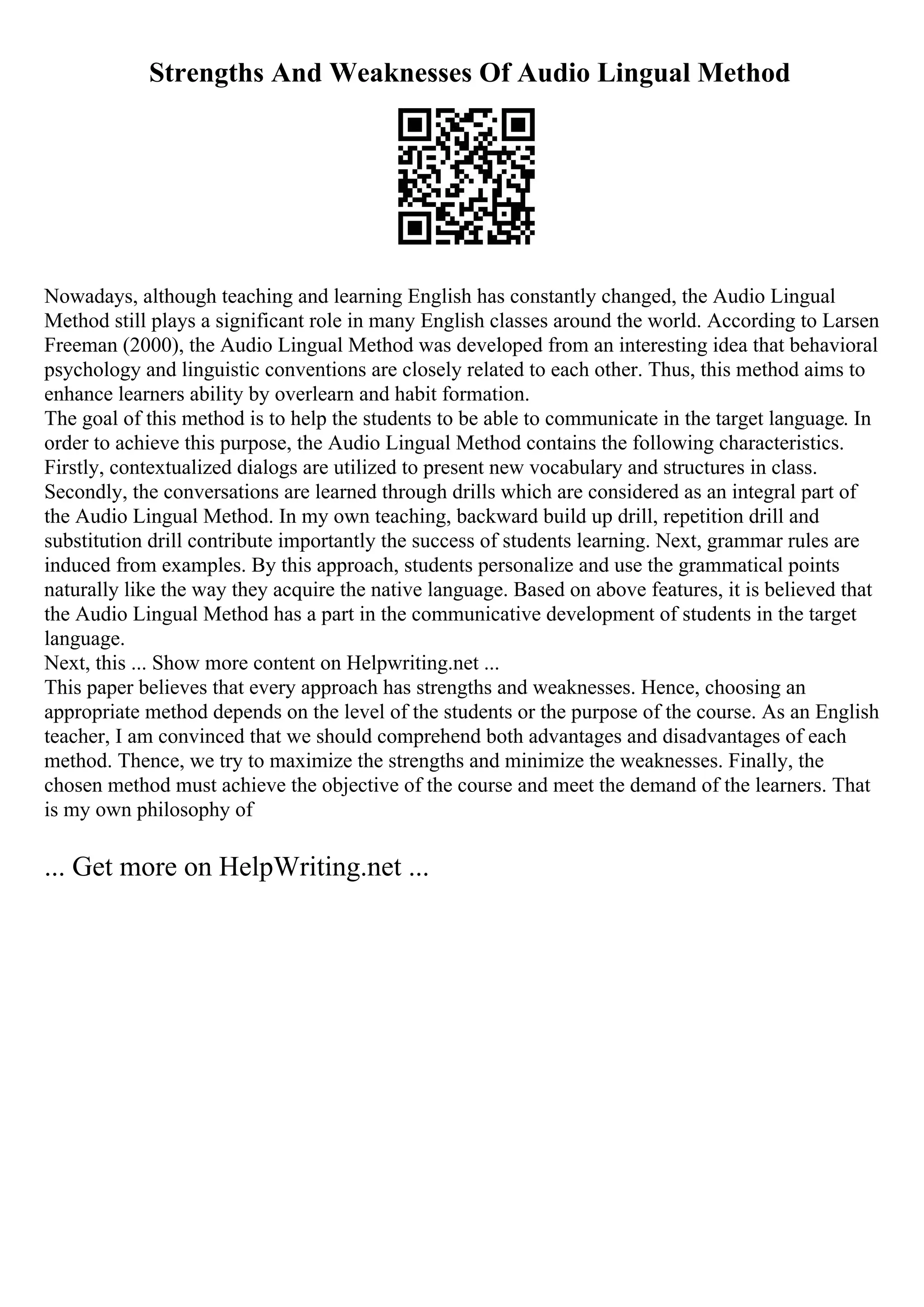 Strengths And Weaknesses Of Audio Lingual Method
Nowadays, although teaching and learning English has constantly changed, the Audio Lingual
Method still plays a significant role in many English classes around the world. According to Larsen
Freeman (2000), the Audio Lingual Method was developed from an interesting idea that behavioral
psychology and linguistic conventions are closely related to each other. Thus, this method aims to
enhance learners ability by overlearn and habit formation.
The goal of this method is to help the students to be able to communicate in the target language. In
order to achieve this purpose, the Audio Lingual Method contains the following characteristics.
Firstly, contextualized dialogs are utilized to present new vocabulary and structures in class.
Secondly, the conversations are learned through drills which are considered as an integral part of
the Audio Lingual Method. In my own teaching, backward build up drill, repetition drill and
substitution drill contribute importantly the success of students learning. Next, grammar rules are
induced from examples. By this approach, students personalize and use the grammatical points
naturally like the way they acquire the native language. Based on above features, it is believed that
the Audio Lingual Method has a part in the communicative development of students in the target
language.
Next, this ... Show more content on Helpwriting.net ...
This paper believes that every approach has strengths and weaknesses. Hence, choosing an
appropriate method depends on the level of the students or the purpose of the course. As an English
teacher, I am convinced that we should comprehend both advantages and disadvantages of each
method. Thence, we try to maximize the strengths and minimize the weaknesses. Finally, the
chosen method must achieve the objective of the course and meet the demand of the learners. That
is my own philosophy of
... Get more on HelpWriting.net ...
 