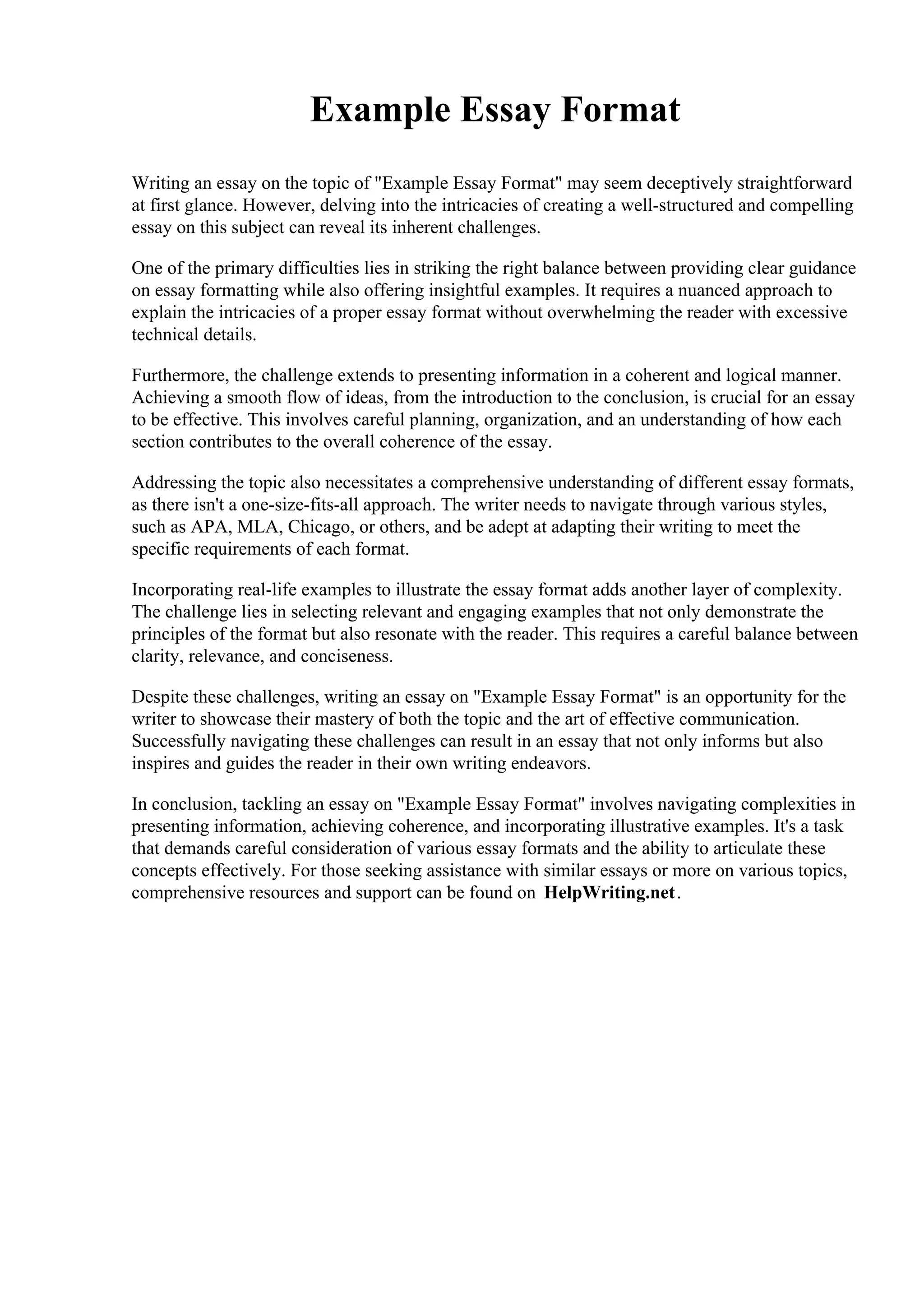 Example Essay Format
Writing an essay on the topic of "Example Essay Format" may seem deceptively straightforward
at first glance. However, delving into the intricacies of creating a well-structured and compelling
essay on this subject can reveal its inherent challenges.
One of the primary difficulties lies in striking the right balance between providing clear guidance
on essay formatting while also offering insightful examples. It requires a nuanced approach to
explain the intricacies of a proper essay format without overwhelming the reader with excessive
technical details.
Furthermore, the challenge extends to presenting information in a coherent and logical manner.
Achieving a smooth flow of ideas, from the introduction to the conclusion, is crucial for an essay
to be effective. This involves careful planning, organization, and an understanding of how each
section contributes to the overall coherence of the essay.
Addressing the topic also necessitates a comprehensive understanding of different essay formats,
as there isn't a one-size-fits-all approach. The writer needs to navigate through various styles,
such as APA, MLA, Chicago, or others, and be adept at adapting their writing to meet the
specific requirements of each format.
Incorporating real-life examples to illustrate the essay format adds another layer of complexity.
The challenge lies in selecting relevant and engaging examples that not only demonstrate the
principles of the format but also resonate with the reader. This requires a careful balance between
clarity, relevance, and conciseness.
Despite these challenges, writing an essay on "Example Essay Format" is an opportunity for the
writer to showcase their mastery of both the topic and the art of effective communication.
Successfully navigating these challenges can result in an essay that not only informs but also
inspires and guides the reader in their own writing endeavors.
In conclusion, tackling an essay on "Example Essay Format" involves navigating complexities in
presenting information, achieving coherence, and incorporating illustrative examples. It's a task
that demands careful consideration of various essay formats and the ability to articulate these
concepts effectively. For those seeking assistance with similar essays or more on various topics,
comprehensive resources and support can be found on HelpWriting.net.
 