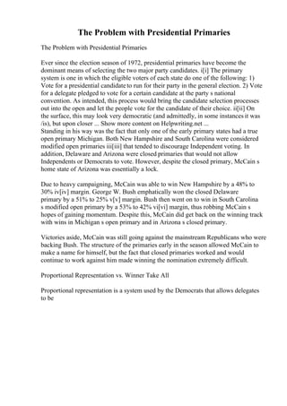 The Problem with Presidential Primaries
The Problem with Presidential Primaries
Ever since the election season of 1972, presidential primaries have become the
dominant means of selecting the two major party candidates. i[i] The primary
system is one in which the eligible voters of each state do one of the following: 1)
Vote for a presidential candidateto run for their party in the general election. 2) Vote
for a delegate pledged to vote for a certain candidate at the party s national
convention. As intended, this process would bring the candidate selection processes
out into the open and let the people vote for the candidate of their choice. ii[ii] On
the surface, this may look very democratic (and admittedly, in some instances it was
/is), but upon closer ... Show more content on Helpwriting.net ...
Standing in his way was the fact that only one of the early primary states had a true
open primary Michigan. Both New Hampshire and South Carolina were considered
modified open primaries iii[iii] that tended to discourage Independent voting. In
addition, Delaware and Arizona were closed primaries that would not allow
Independents or Democrats to vote. However, despite the closed primary, McCain s
home state of Arizona was essentially a lock.
Due to heavy campaigning, McCain was able to win New Hampshire by a 48% to
30% iv[iv] margin. George W. Bush emphatically won the closed Delaware
primary by a 51% to 25% v[v] margin. Bush then went on to win in South Carolina
s modified open primary by a 53% to 42% vi[vi] margin, thus robbing McCain s
hopes of gaining momentum. Despite this, McCain did get back on the winning track
with wins in Michigan s open primary and in Arizona s closed primary.
Victories aside, McCain was still going against the mainstream Republicans who were
backing Bush. The structure of the primaries early in the season allowed McCain to
make a name for himself, but the fact that closed primaries worked and would
continue to work against him made winning the nomination extremely difficult.
Proportional Representation vs. Winner Take All
Proportional representation is a system used by the Democrats that allows delegates
to be
 