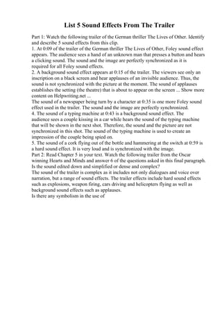 List 5 Sound Effects From The Trailer
Part 1: Watch the following trailer of the German thriller The Lives of Other. Identify
and describe 5 sound effects from this clip.
1. At 0:09 of the trailer of the German thriller The Lives of Other, Foley sound effect
appears. The audience sees a hand of an unknown man that presses a button and hears
a clicking sound. The sound and the image are perfectly synchronized as it is
required for all Foley sound effects.
2. A background sound effect appears at 0:15 of the trailer. The viewers see only an
inscription on a black screen and hear applauses of an invisible audience. Thus, the
sound is not synchronized with the picture at the moment. The sound of applauses
establishes the setting (the theatre) that is about to appear on the screen ... Show more
content on Helpwriting.net ...
The sound of a newspaper being turn by a character at 0:35 is one more Foley sound
effect used in the trailer. The sound and the image are perfectly synchronized.
4. The sound of a typing machine at 0:43 is a background sound effect. The
audience sees a couple kissing in a car while hears the sound of the typing machine
that will be shown in the next shot. Therefore, the sound and the picture are not
synchronized in this shot. The sound of the typing machine is used to create an
impression of the couple being spied on.
5. The sound of a cork flying out of the bottle and hammering at the switch at 0:59 is
a hard sound effect. It is very loud and is synchronized with the image.
Part 2: Read Chapter 5 in your text. Watch the following trailer from the Oscar
winning Hearts and Minds and answer 6 of the questions asked in this final paragraph.
Is the sound edited down and simplified or dense and complex?
The sound of the trailer is complex as it includes not only dialogues and voice over
narration, but a range of sound effects. The trailer effects include hard sound effects
such as explosions, weapon firing, cars driving and helicopters flying as well as
background sound effects such as applauses.
Is there any symbolism in the use of
 