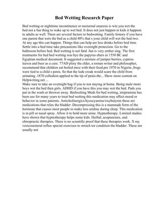 Bed Wetting Research Paper
Bed wetting or nighttime incontinence or nocturnal enuresis is win you wet the
bed not a fun thing to wake up to wet bed. It does not just happen to kids it happens
to adults as well. There are several factors to bedwetting. Family history if you have
one parent that wets the bed as a child 40% that s your child will wet the bed two.
At any age this can happen. Things that can help are less drinks before bed time.
Settle into a bed time take precautions like overnight protection. Go to the
bathroom before bed. Bed wetting is not fatal .but is very ember sing. The first
treatments for bed bed wetting was bye the papyrus ebers in 1550 BC and
Egyptian medical document. It suggested a mixture of juniper berries, cypress
leaves and beer as a cure. 77AD pliny the elder, a roman writer and philosopher,
recommend that children eat boiled mice with their food.pre 1970 in Nigeria ,frogs
were tied to a child s penis. So that the lode croak would scare the child from
urinating .1870 collodion applied to the tip of penis.the... Show more content on
Helpwriting.net ...
Make sure to take an overnight bag if you re not staying at home. Being male more
boys wet the bed then girls. ADHD if you have this you may wet the bed. Pads you
put in the wash or thrower away. Bedwetting Meds for bed wetting, imipramine has
been use for many years to treat bed wetting this medication may affect mood or
behavior in some patients. Anticholinergics/hyoscyamine/oxybutynin these are
medications that relax the bladder .Decompressing this is a manmade form of the
hormone that causes most people to make less uridine during sleep. This medication
is in pill or nasal spray. Allow it to hold more urine. Hypnotherapy. Limited studies
have shown that hypnotherapy helps some kids. Herbal, acupuncture, and
chiropractic therapies. There is no scientific proof that these therapies work. X ray
vesicoureteral reflux special exercises to stretch tor condition the bladder. These are
usually not
 