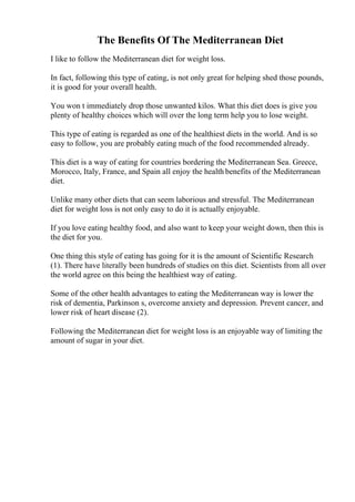 The Benefits Of The Mediterranean Diet
I like to follow the Mediterranean diet for weight loss.
In fact, following this type of eating, is not only great for helping shed those pounds,
it is good for your overall health.
You won t immediately drop those unwanted kilos. What this diet does is give you
plenty of healthy choices which will over the long term help you to lose weight.
This type of eating is regarded as one of the healthiest diets in the world. And is so
easy to follow, you are probably eating much of the food recommended already.
This diet is a way of eating for countries bordering the Mediterranean Sea. Greece,
Morocco, Italy, France, and Spain all enjoy the health benefits of the Mediterranean
diet.
Unlike many other diets that can seem laborious and stressful. The Mediterranean
diet for weight loss is not only easy to do it is actually enjoyable.
If you love eating healthy food, and also want to keep your weight down, then this is
the diet for you.
One thing this style of eating has going for it is the amount of Scientific Research
(1). There have literally been hundreds of studies on this diet. Scientists from all over
the world agree on this being the healthiest way of eating.
Some of the other health advantages to eating the Mediterranean way is lower the
risk of dementia, Parkinson s, overcome anxiety and depression. Prevent cancer, and
lower risk of heart disease (2).
Following the Mediterranean diet for weight loss is an enjoyable way of limiting the
amount of sugar in your diet.
 