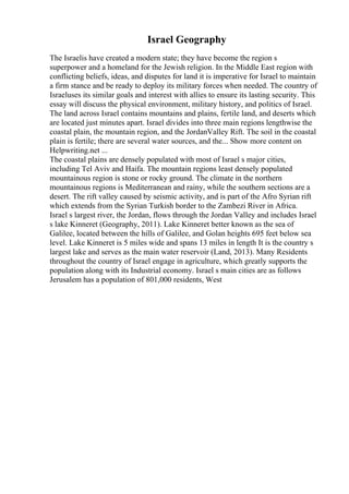 Israel Geography
The Israelis have created a modern state; they have become the region s
superpower and a homeland for the Jewish religion. In the Middle East region with
conflicting beliefs, ideas, and disputes for land it is imperative for Israel to maintain
a firm stance and be ready to deploy its military forces when needed. The country of
Israeluses its similar goals and interest with allies to ensure its lasting security. This
essay will discuss the physical environment, military history, and politics of Israel.
The land across Israel contains mountains and plains, fertile land, and deserts which
are located just minutes apart. Israel divides into three main regions lengthwise the
coastal plain, the mountain region, and the JordanValley Rift. The soil in the coastal
plain is fertile; there are several water sources, and the... Show more content on
Helpwriting.net ...
The coastal plains are densely populated with most of Israel s major cities,
including Tel Aviv and Haifa. The mountain regions least densely populated
mountainous region is stone or rocky ground. The climate in the northern
mountainous regions is Mediterranean and rainy, while the southern sections are a
desert. The rift valley caused by seismic activity, and is part of the Afro Syrian rift
which extends from the Syrian Turkish border to the Zambezi River in Africa.
Israel s largest river, the Jordan, flows through the Jordan Valley and includes Israel
s lake Kinneret (Geography, 2011). Lake Kinneret better known as the sea of
Galilee, located between the hills of Galilee, and Golan heights 695 feet below sea
level. Lake Kinneret is 5 miles wide and spans 13 miles in length It is the country s
largest lake and serves as the main water reservoir (Land, 2013). Many Residents
throughout the country of Israel engage in agriculture, which greatly supports the
population along with its Industrial economy. Israel s main cities are as follows
Jerusalem has a population of 801,000 residents, West
 