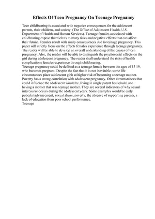 Effects Of Teen Pregnancy On Teenage Pregnancy
Teen childbearing is associated with negative consequences for the adolescent
parents, their children, and society, (The Office of Adolescent Health, U.S.
Department of Health and Human Services). Teenage females associated with
childbearing expose themselves to many risks and negative effects that can affect
their future. Females result with many consequences due to teenage pregnancy. This
paper will strictly focus on the effects females experience through teenage pregnancy.
The reader will be able to develop an overall understanding of the causes of teen
pregnancy. Also, the reader will be able to distinguish the psychosocial effects on the
girl during adolescent pregnancy. The reader shall understand the risks of health
complications females experience through childbearing.
Teenage pregnancy could be defined as a teenage female between the ages of 13 19,
who becomes pregnant. Despite the fact that it is not inevitable, some life
circumstances place adolescent girls at higher risk of becoming a teenage mother.
Poverty has a strong correlation with adolescent pregnancy. Other circumstances that
could influence the adolescent would be, living in single parent household, and
having a mother that was teenage mother. They are several indicators of why sexual
intercourse occurs during the adolescent years. Some examples would be early
pubertal advancement, sexual abuse, poverty, the absence of supporting parents, a
lack of education from poor school performance.
Teenage
 