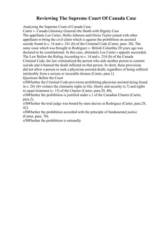 Reviewing The Supreme Court Of Canada Case
Analyzing the Supreme Court of Canada Case:
Carter v. Canada (Attorney General) the Death with Dignity Case
The appellants Lee Carter, Hollis Johnson and Gloria Taylor joined with other
appellants to bring the civil claim which is against the prohibition on assisted
suicide found in s. 14 and s. 241 (b) of the Criminal Code (Carter, para. 20). The
same issue which was brought in Rodriguez v. British Columbia 20 years ago was
declared to be constitutional. In this case, ultimately Lee Carter s appeals succeeded.
The Law Before the Ruling According to s. 14 and s. 214 (b) of the Canada
Criminal Code, the law criminalized the person who aids another person to commit
suicide and it banned the death inflicted on that person. In short, these provisions
did not allow a person to seek a physician assisted death, regardless of being suffered
intolerably from a serious or incurable disease (Carter, para.1).
Questions Before the Court
пЂWhether the Criminal Code provisions prohibiting physician assisted dying found
in s. 241 (b) violates the claimants rights to life, liberty and security (s.7) and rights
to equal treatment (s. 15) of the Charter (Carter, para.29, 40).
пЂWhether the prohibition is justified under s.1 of the Canadian Charter (Carter,
para.2).
пЂWhether the trial judge was bound by stare decisis in Rodriguez (Carter, para.28,
42).
пЂWhether the prohibition accorded with the principle of fundamental justice
(Carter, para. 70).
пЂWhether the prohibition is rationally
 
