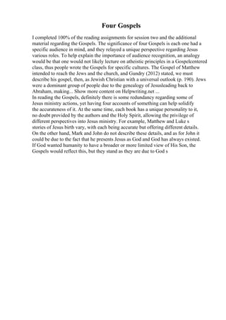 Four Gospels
I completed 100% of the reading assignments for session two and the additional
material regarding the Gospels. The significance of four Gospels is each one had a
specific audience in mind, and they relayed a unique perspective regarding Jesus
various roles. To help explain the importance of audience recognition, an analogy
would be that one would not likely lecture on atheistic principles in a Gospelcentered
class, thus people wrote the Gospels for specific cultures. The Gospel of Matthew
intended to reach the Jews and the church, and Gundry (2012) stated, we must
describe his gospel, then, as Jewish Christian with a universal outlook (p. 190). Jews
were a dominant group of people due to the genealogy of Jesusleading back to
Abraham, making... Show more content on Helpwriting.net ...
In reading the Gospels, definitely there is some redundancy regarding some of
Jesus ministry actions, yet having four accounts of something can help solidify
the accurateness of it. At the same time, each book has a unique personality to it,
no doubt provided by the authors and the Holy Spirit, allowing the privilege of
different perspectives into Jesus ministry. For example, Matthew and Luke s
stories of Jesus birth vary, with each being accurate but offering different details.
On the other hand, Mark and John do not describe these details, and as for John it
could be due to the fact that he presents Jesus as God and God has always existed.
If God wanted humanity to have a broader or more limited view of His Son, the
Gospels would reflect this, but they stand as they are due to God s
 