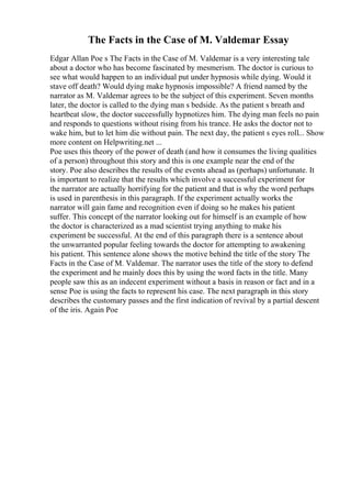 The Facts in the Case of M. Valdemar Essay
Edgar Allan Poe s The Facts in the Case of M. Valdemar is a very interesting tale
about a doctor who has become fascinated by mesmerism. The doctor is curious to
see what would happen to an individual put under hypnosis while dying. Would it
stave off death? Would dying make hypnosis impossible? A friend named by the
narrator as M. Valdemar agrees to be the subject of this experiment. Seven months
later, the doctor is called to the dying man s bedside. As the patient s breath and
heartbeat slow, the doctor successfully hypnotizes him. The dying man feels no pain
and responds to questions without rising from his trance. He asks the doctor not to
wake him, but to let him die without pain. The next day, the patient s eyes roll... Show
more content on Helpwriting.net ...
Poe uses this theory of the power of death (and how it consumes the living qualities
of a person) throughout this story and this is one example near the end of the
story. Poe also describes the results of the events ahead as (perhaps) unfortunate. It
is important to realize that the results which involve a successful experiment for
the narrator are actually horrifying for the patient and that is why the word perhaps
is used in parenthesis in this paragraph. If the experiment actually works the
narrator will gain fame and recognition even if doing so he makes his patient
suffer. This concept of the narrator looking out for himself is an example of how
the doctor is characterized as a mad scientist trying anything to make his
experiment be successful. At the end of this paragraph there is a sentence about
the unwarranted popular feeling towards the doctor for attempting to awakening
his patient. This sentence alone shows the motive behind the title of the story The
Facts in the Case of M. Valdemar. The narrator uses the title of the story to defend
the experiment and he mainly does this by using the word facts in the title. Many
people saw this as an indecent experiment without a basis in reason or fact and in a
sense Poe is using the facts to represent his case. The next paragraph in this story
describes the customary passes and the first indication of revival by a partial descent
of the iris. Again Poe
 