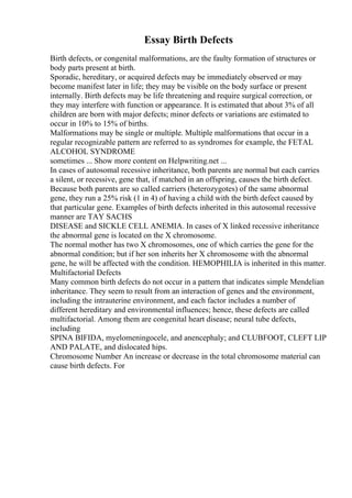 Essay Birth Defects
Birth defects, or congenital malformations, are the faulty formation of structures or
body parts present at birth.
Sporadic, hereditary, or acquired defects may be immediately observed or may
become manifest later in life; they may be visible on the body surface or present
internally. Birth defects may be life threatening and require surgical correction, or
they may interfere with function or appearance. It is estimated that about 3% of all
children are born with major defects; minor defects or variations are estimated to
occur in 10% to 15% of births.
Malformations may be single or multiple. Multiple malformations that occur in a
regular recognizable pattern are referred to as syndromes for example, the FETAL
ALCOHOL SYNDROME
sometimes ... Show more content on Helpwriting.net ...
In cases of autosomal recessive inheritance, both parents are normal but each carries
a silent, or recessive, gene that, if matched in an offspring, causes the birth defect.
Because both parents are so called carriers (heterozygotes) of the same abnormal
gene, they run a 25% risk (1 in 4) of having a child with the birth defect caused by
that particular gene. Examples of birth defects inherited in this autosomal recessive
manner are TAY SACHS
DISEASE and SICKLE CELL ANEMIA. In cases of X linked recessive inheritance
the abnormal gene is located on the X chromosome.
The normal mother has two X chromosomes, one of which carries the gene for the
abnormal condition; but if her son inherits her X chromosome with the abnormal
gene, he will be affected with the condition. HEMOPHILIA is inherited in this matter.
Multifactorial Defects
Many common birth defects do not occur in a pattern that indicates simple Mendelian
inheritance. They seem to result from an interaction of genes and the environment,
including the intrauterine environment, and each factor includes a number of
different hereditary and environmental influences; hence, these defects are called
multifactorial. Among them are congenital heart disease; neural tube defects,
including
SPINA BIFIDA, myelomeningocele, and anencephaly; and CLUBFOOT, CLEFT LIP
AND PALATE, and dislocated hips.
Chromosome Number An increase or decrease in the total chromosome material can
cause birth defects. For
 