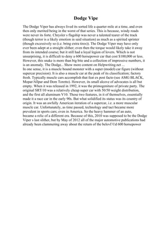 Dodge Vipe
The Dodge Viper has always lived its sorted life a quarter mile at a time, and even
then only merited being in the worst of that series. This is because, windy roads
were never its forte. Chrysler s flagship was never a talented tearer of the track
(though terror is a likely emotion in said situation) as much as a spirited sprinter
(though excessively so (i.e. bring extra tires)). The Dodge Viper may have only
ever been adept at a straight slither; even then the torque would likely take it away
from its intended course; but it still had a loyal legion of lovers. Which is not
unsurprising, it is difficult to deny a 600 horsepower car that cost $100,000 or less.
However, this snake is more than big bite and a collection of impressive numbers, it
is an anomaly. The Dodge... Show more content on Helpwriting.net ...
In one sense, it is a muscle bound monster with a super (model) car figure (without
supercar precision). It is also a muscle car at the peak of its classification; factory
fresh. Typically muscle cars accomplish that feat ex post facto (see AMG BLACK,
Mopar/Allpar and Dom Toretto). However, its small alcove of advocates is all but
empty. When it was released in 1992, it was the primogeniture of private party. The
original SRT/10 was a relatively cheap super car with 50/50 weight distribution,
and the first all aluminum V10. Those two features, in it of themselves, essentially
made it a race car in the early 90s. But what solidified its status was its country of
origin. It was an awfully American iteration of a supercar, i.e. a more muscular
muscle car. Unfortunately, as time passed, technology and tact became more
prevalent in sports cars; even in America. So the heavy hammer of an auto,
became a relic of a different era. Because of this, 2010 was supposed to be the Dodge
Viper s last slither, but by May of 2012 all of the major automotive publications had
already been clammering away about the return of the belovГ©d 600 horsepower
 