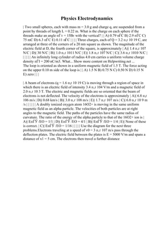 Physics Electrodynamics
| Two small spheres, each with mass m = 3.0 g and charge q, are suspended from a
point by threads of length L = 0.22 m. What is the charge on each sphere if the
threads make an angle пЃ± = 15Вє with the vertical? | | A) 0.79 пЃC B) 2.9 пЃC C)
75 mC D) 6.3 пЃC E) 0.11 пЃC | | | | Three charges, each of Q = 3.2 п‚ґ 10 19 C, are
arranged at three of the corners of a 20 nm square as shown. The magnitude of the
electric field at D, the fourth corner of the square, is approximately | A)| 1.4 п‚ґ 107
N/C | D)| 30 N/C | B)| 1.0 п‚ґ 1011 N/C | E)| 1.8 п‚ґ 107 N/C | C)| 3.6 п‚ґ 1010 N/C |
| | | | | An infinitely long cylinder of radius 4.0 cm carries a uniform volume charge
density пЃІ = 200 nC/m3. What... Show more content on Helpwriting.net ...
The loop is oriented as shown in a uniform magnetic field of 1.5 T. The force acting
on the upper 0.10 m side of the loop is | | A) 1.5 N B) 0.75 N C) 0.50 N D) 0.15 N
E) zero | | |
| A beam of electrons (q = 1.6 п‚ґ 10 19 C) is moving through a region of space in
which there is an electric field of intensity 3.4 п‚ґ 104 V/m and a magnetic field of
2.0 п‚ґ 10 3 T. The electric and magnetic fields are so oriented that the beam of
electrons is not deflected. The velocity of the electrons is approximately | A)| 6.8 п‚ґ
106 m/s | D)| 0.68 km/s | B)| 3.0 п‚ґ 108 m/s | E)| 1.7 п‚ґ 107 m/s | C)| 6.0 п‚ґ 10 9 m
/s | | | | | | A doubly ionized oxygen atom 16O2+ is moving in the same uniform
magnetic field as an alpha particle. The velocities of both particles are at right
angles to the magnetic field. The paths of the particles have the same radius of
curvature. The ratio of the energy of the alpha particle to that of the 16O2+ ion is |
A)| EпЃЎ /EO = 1/1 | D)| EпЃЎ /EO = 4/1 | B)| EпЃЎ /EO = 1/4 | E)| None of these
is correct. | C)| EпЃЎ /EO = 1/16 | | | | | Use the diagram for the next three
problems.Electrons traveling at a speed of v0 = 3 п‚ґ 107 m/s pass through the
deflection plates. The electric field between the plates is E = 5000 V/m and spans a
distance of x1 = 5 cm. The electrons then travel a further distance
 