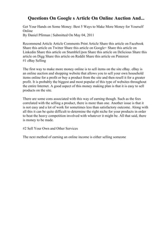 Questions On Google s Article On Online Auction And...
Get Your Hands on Some Money: Best 5 Ways to Make More Money for Yourself
Online
By Daniel Pfirman | Submitted On May 04, 2011
Recommend Article Article Comments Print Article Share this article on Facebook
Share this article on Twitter Share this article on Google+ Share this article on
Linkedin Share this article on StumbleUpon Share this article on Delicious Share this
article on Digg Share this article on Reddit Share this article on Pinterest
#1 eBay Selling
The first way to make more money online is to sell items on the site eBay. eBay is
an online auction and shopping website that allows you to sell your own household
items online for a profit or buy a product from the site and then resell it for a greater
profit. It is probably the biggest and most popular of this type of websites throughout
the entire Internet. A good aspect of this money making plan is that it is easy to sell
products on the site.
There are some cons associated with this way of earning though. Such as the fees
correlated with the selling a product, there is more than one. Another issue is that it
is not easy and a lot of work for sometimes less than satisfactory outcome. Along with
all this it can be quite difficult to determine the right niche for your products in order
to beat the heavy competition involved with whatever it might be. All that said, there
is money to be made.
#2 Sell Your Own and Other Services
The next method of earning an online income is either selling someone
 