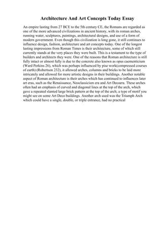 Architecture And Art Concepts Today Essay
An empire lasting from 27 BCE to the 5th century CE, the Romans are regarded as
one of the more advanced civilizations in ancient history, with its roman arches,
running water, sculptures, paintings, architectural designs, and use of a form of
modern government. Even though this civilization is long gone, it still continues to
influence design, fashion, architecture and art concepts today. One of the longest
lasting impressions from Roman Times is their architecture, some of which still
currently stands at the very places they were built. This is a testament to the type of
builders and architects they were. One of the reasons that Roman architecture is still
fully intact or almost fully is due to the concrete also known as opus caementicium
(Ward Perkins 26), which was perhaps influenced by pise work(compressed courses
of earth) (Robertson 232), it allowed arches, columns and bricks to be laid more
intricately and allowed for more artistic designs in their buildings. Another notable
aspect of Roman architecture is their arches which has continued to influences later
art eras, such as the Renaissance, Neoclassicism era and Art Decoera. These arches
often had an emphasis of curved and diagonal lines at the top of the arch, which
gave a repeated slanted large brick pattern at the top of the arch; a type of motif you
might see on some Art Deco buildings. Another arch used was the Triumph Arch
which could have a single, double, or triple entrance, had no practical
 