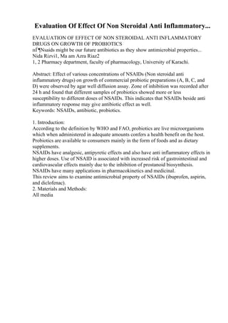 Evaluation Of Effect Of Non Steroidal Anti Inflammatory...
EVALUATION OF EFFECT OF NON STEROIDAL ANTI INFLAMMATORY
DRUGS ON GROWTH OF PROBIOTICS
пЃ¶Nsaids might be our future antibiotics as they show antimicrobial properties...
Nida Rizvi1, Ma am Azra Riaz2
1, 2 Pharmacy department, faculty of pharmacology, University of Karachi.
Abstract: Effect of various concentrations of NSAIDs (Non steroidal anti
inflammatory drugs) on growth of commercial probiotic preparations (A, B, C, and
D) were observed by agar well diffusion assay. Zone of inhibition was recorded after
24 h and found that different samples of probiotics showed more or less
susceptibility to different doses of NSAIDs. This indicates that NSAIDs beside anti
inflammatory response may give antibiotic effect as well.
Keywords: NSAIDs, antibiotic, probiotics.
1. Introduction:
According to the definition by WHO and FAO, probiotics are live microorganisms
which when administered in adequate amounts confers a health benefit on the host.
Probiotics are available to consumers mainly in the form of foods and as dietary
supplements.
NSAIDs have analgesic, antipyretic effects and also have anti inflammatory effects in
higher doses. Use of NSAID is associated with increased risk of gastrointestinal and
cardiovascular effects mainly due to the inhibition of prostanoid biosynthesis.
NSAIDs have many applications in pharmacokinetics and medicinal.
This review aims to examine antimicrobial property of NSAIDs (ibuprofen, aspirin,
and diclofenac).
2. Materials and Methods:
All media
 