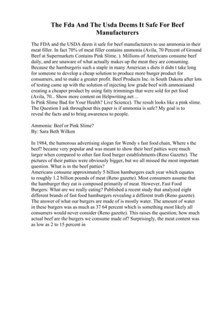 The Fda And The Usda Deems It Safe For Beef
Manufacturers
The FDA and the USDA deem it safe for beef manufacturers to use ammonia in their
meat filler. In fact 70% of meat filler contains ammonia (Avila, 70 Percent of Ground
Beef at Supermarkets Contains Pink Slime. ). Millions of Americans consume beef
daily, and are unaware of what actually makes up the meat they are consuming.
Because the hamburgeris such a staple in many American s diets it didn t take long
for someone to develop a cheap solution to produce more burger product for
consumers, and to make a greater profit. Beef Products Inc. in South Dakota after lots
of testing came up with the solution of injecting low grade beef with ammoniaand
creating a cheaper product by using fatty trimmings that were sold for pet food
(Avila, 70... Show more content on Helpwriting.net ...
Is Pink Slime Bad for Your Health? Live Science). The result looks like a pink slime.
The Question I ask throughout this paper is if ammonia is safe? My goal is to
reveal the facts and to bring awareness to people.
Ammonia: Beef or Pink Slime?
By: Sara Beth Wilken
In 1984, the humorous advertising slogan for Wendy s fast food chain, Where s the
beef? became very popular and was meant to show their beef patties were much
larger when compared to other fast food burger establishments (Reno Gazette). The
pictures of their patties were obviously bigger, but we all missed the most important
question. What is in the beef patties?
Americans consume approximately 5 billion hamburgers each year which equates
to roughly 1.2 billion pounds of meat (Reno gazette). Most consumers assume that
the hamburger they eat is composed primarily of meat. However, Fast Food
Burgers: What are we really eating? Published a recent study that analyzed eight
different brands of fast food hamburgers revealing a different truth (Reno gazette).
The answer of what our burgers are made of is mostly water. The amount of water
in these burgers was as much as 37 64 percent which is something most likely all
consumers would never consider (Reno gazette). This raises the question; how much
actual beef are the burgers we consume made of? Surprisingly, the meat content was
as low as 2 to 15 percent in
 