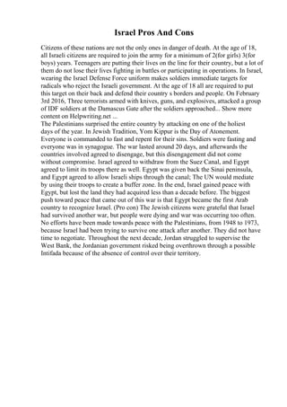 Israel Pros And Cons
Citizens of these nations are not the only ones in danger of death. At the age of 18,
all Israeli citizens are required to join the army for a minimum of 2(for girls) 3(for
boys) years. Teenagers are putting their lives on the line for their country, but a lot of
them do not lose their lives fighting in battles or participating in operations. In Israel,
wearing the Israel Defense Force uniform makes soldiers immediate targets for
radicals who reject the Israeli government. At the age of 18 all are required to put
this target on their back and defend their country s borders and people. On February
3rd 2016, Three terrorists armed with knives, guns, and explosives, attacked a group
of IDF soldiers at the Damascus Gate after the soldiers approached... Show more
content on Helpwriting.net ...
The Palestinians surprised the entire country by attacking on one of the holiest
days of the year. In Jewish Tradition, Yom Kippur is the Day of Atonement.
Everyone is commanded to fast and repent for their sins. Soldiers were fasting and
everyone was in synagogue. The war lasted around 20 days, and afterwards the
countries involved agreed to disengage, but this disengagement did not come
without compromise. Israel agreed to withdraw from the Suez Canal, and Egypt
agreed to limit its troops there as well. Egypt was given back the Sinai peninsula,
and Egypt agreed to allow Israeli ships through the canal; The UN would mediate
by using their troops to create a buffer zone. In the end, Israel gained peace with
Egypt, but lost the land they had acquired less than a decade before. The biggest
push toward peace that came out of this war is that Egypt became the first Arab
country to recognize Israel. (Pro con) The Jewish citizens were grateful that Israel
had survived another war, but people were dying and war was occurring too often.
No efforts have been made towards peace with the Palestinians, from 1948 to 1973,
because Israel had been trying to survive one attack after another. They did not have
time to negotiate. Throughout the next decade, Jordan struggled to supervise the
West Bank, the Jordanian government risked being overthrown through a possible
Intifada because of the absence of control over their territory.
 