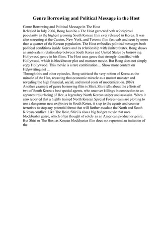 Genre Borrowing and Political Message in the Host
Genre Borrowing and Political Message in The Host
Released in July 2006, Bong Joon ho s The Host garnered both widespread
popularity as the highest grossing South Korean film ever released in Korea. It was
also screening at the Cannes, New York, and Toronto film festivals and seen by more
than a quarter of the Korean population. The Host embodies political messages both
political conditions inside Korea and its relationship with United States. Bong shows
an ambivalent relationship between South Korea and United States by borrowing
Hollywood genre in his films. The Host uses genre that strongly identified with
Hollywood, which is blockbuster plot and monster movie. But Bong does not simply
copy Hollywood. This movie is a rare combination ... Show more content on
Helpwriting.net ...
Through this and other episodes, Bong satirized the very notion of Korea as the
miracle of the Han, recasting that economic miracle as a mutant monster and
revealing the high financial, social, and moral costs of modernization. (889)
Another example of genre borrowing film is Shiri. Shiri tells about the efforts of
two of South Korea s best special agents, who uncover killings in connection to an
apparent resurfacing of Hee, a legendary North Korean sniper and assassin. When it
also reported that a highly trained North Korean Special Forces team are plotting to
use a dangerous new explosive in South Korea, it s up to the agents and counter
terrorists to stop any potential threat that will further escalate the North and South
Korean conflict. Like The Host, Shiri is also a big budget movie that uses
blockbuster genre, which often thought of solely as an American product or genre.
But Shiri or The Host as Korean blockbuster film does not represent an imitation of
the
 