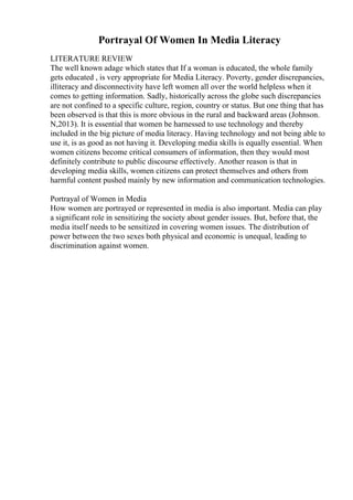Portrayal Of Women In Media Literacy
LITERATURE REVIEW
The well known adage which states that If a woman is educated, the whole family
gets educated , is very appropriate for Media Literacy. Poverty, gender discrepancies,
illiteracy and disconnectivity have left women all over the world helpless when it
comes to getting information. Sadly, historically across the globe such discrepancies
are not confined to a specific culture, region, country or status. But one thing that has
been observed is that this is more obvious in the rural and backward areas (Johnson.
N,2013). It is essential that women be harnessed to use technology and thereby
included in the big picture of media literacy. Having technology and not being able to
use it, is as good as not having it. Developing media skills is equally essential. When
women citizens become critical consumers of information, then they would most
definitely contribute to public discourse effectively. Another reason is that in
developing media skills, women citizens can protect themselves and others from
harmful content pushed mainly by new information and communication technologies.
Portrayal of Women in Media
How women are portrayed or represented in media is also important. Media can play
a significant role in sensitizing the society about gender issues. But, before that, the
media itself needs to be sensitized in covering women issues. The distribution of
power between the two sexes both physical and economic is unequal, leading to
discrimination against women.
 