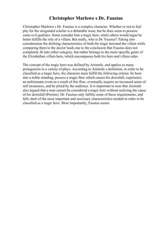 Christopher Marlowe s Dr. Faustus
Christopher Marlowe s Dr. Faustus is a complex character. Whether or not to feel
pity for the misguided scholar is a debatable issue, but he does seem to possess
some evil qualities. Some consider him a tragic hero, while others would argue he
better fulfills the role of a villain. But really, who is Dr. Faustus? Taking into
consideration the defining characteristics of both the tragic heroand the villain while
comparing them to the doctor leads one to the conclusion that Faustus does not
completely fit into either category, but rather belongs to the more specific genre of
the Elizabethan villain hero, which encompasses both his hero and villain sides.
The concept of the tragic hero was defined by Aristotle, and applies to many
protagonists in a variety of plays. According to Aristotle s definition, in order to be
classified as a tragic hero, the character must fulfill the following criteria: be born
into a noble standing, possess a tragic flaw which causes his downfall, experience
an unfortunate event as a result of this flaw, eventually acquire an increased sense of
self awareness, and be pitied by the audience. It is important to note that Aristotle
also argued that a man cannot be considered a tragic hero without realizing the cause
of his downfall (Perrine). Dr. Faustus only fulfills some of these requirements, and
falls short of the most important and necessary characteristics needed in order to be
classified as a tragic hero. Most importantly, Faustus seems
 