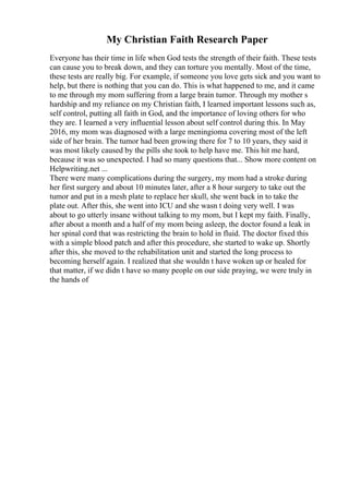 My Christian Faith Research Paper
Everyone has their time in life when God tests the strength of their faith. These tests
can cause you to break down, and they can torture you mentally. Most of the time,
these tests are really big. For example, if someone you love gets sick and you want to
help, but there is nothing that you can do. This is what happened to me, and it came
to me through my mom suffering from a large brain tumor. Through my mother s
hardship and my reliance on my Christian faith, I learned important lessons such as,
self control, putting all faith in God, and the importance of loving others for who
they are. I learned a very influential lesson about self control during this. In May
2016, my mom was diagnosed with a large meningioma covering most of the left
side of her brain. The tumor had been growing there for 7 to 10 years, they said it
was most likely caused by the pills she took to help have me. This hit me hard,
because it was so unexpected. I had so many questions that... Show more content on
Helpwriting.net ...
There were many complications during the surgery, my mom had a stroke during
her first surgery and about 10 minutes later, after a 8 hour surgery to take out the
tumor and put in a mesh plate to replace her skull, she went back in to take the
plate out. After this, she went into ICU and she wasn t doing very well. I was
about to go utterly insane without talking to my mom, but I kept my faith. Finally,
after about a month and a half of my mom being asleep, the doctor found a leak in
her spinal cord that was restricting the brain to hold in fluid. The doctor fixed this
with a simple blood patch and after this procedure, she started to wake up. Shortly
after this, she moved to the rehabilitation unit and started the long process to
becoming herself again. I realized that she wouldn t have woken up or healed for
that matter, if we didn t have so many people on our side praying, we were truly in
the hands of
 