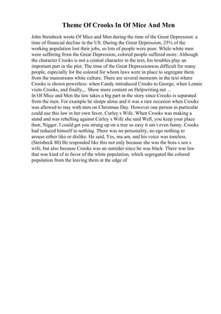 Theme Of Crooks In Of Mice And Men
John Steinbeck wrote Of Mice and Men during the time of the Great Depression: a
time of financial decline in the US. During the Great Depression, 25% of the
working population lost their jobs, so lots of people were poor. While white men
were suffering from the Great Depression, colored people suffered more. Although
the character Crooks is not a central character in the text, his troubles play an
important part in the plot. The time of the Great Depressionwas difficult for many
people, especially for the colored for whom laws were in place to segregate them
from the mainstream white culture. There are several moments in the text where
Crooks is shown powerless: when Candy introduced Crooks to George, when Lennie
visits Crooks, and finally,... Show more content on Helpwriting.net ...
In Of Mice and Men the law takes a big part in the story since Crooks is separated
from the men. For example he sleeps alone and it was a rare occasion when Crooks
was allowed to stay with men on Christmas Day. However one person in particular
could use this law in her own favor, Curley s Wife. When Crooks was making a
stand and was rebelling against Curley s Wife she said Well, you keep your place
then, Nigger. I could get you strung up on a tree so easy it ain t even funny. Crooks
had reduced himself to nothing. There was no personality, no ego nothing to
arouse either like or dislike. He said, Yes, ma am, and his voice was toneless.
(Steinbeck 80) He responded like this not only because she was the boss s son s
wife, but also because Crooks was an outsider since he was black. There was law
that was kind of in favor of the white population, which segregated the colored
population from the leaving them at the edge of
 