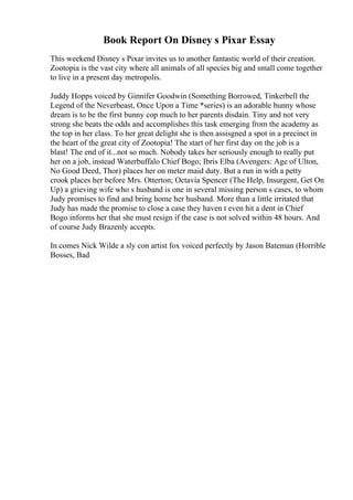 Book Report On Disney s Pixar Essay
This weekend Disney s Pixar invites us to another fantastic world of their creation.
Zootopia is the vast city where all animals of all species big and small come together
to live in a present day metropolis.
Juddy Hopps voiced by Ginnifer Goodwin (Something Borrowed, Tinkerbell the
Legend of the Neverbeast, Once Upon a Time *series) is an adorable bunny whose
dream is to be the first bunny cop much to her parents disdain. Tiny and not very
strong she beats the odds and accomplishes this task emerging from the academy as
the top in her class. To her great delight she is then assisgned a spot in a precinct in
the heart of the great city of Zootopia! The start of her first day on the job is a
blast! The end of it...not so much. Nobody takes her seriously enough to really put
her on a job, instead Waterbuffalo Chief Bogo; Ibris Elba (Avengers: Age of Ulton,
No Good Deed, Thor) places her on meter maid duty. But a run in with a petty
crook places her before Mrs. Otterton; Octavia Spencer (The Help, Insurgent, Get On
Up) a grieving wife who s husband is one in several missing person s cases, to whom
Judy promises to find and bring home her husband. More than a little irritated that
Judy has made the promise to close a case they haven t even hit a dent in Chief
Bogo informs her that she must resign if the case is not solved within 48 hours. And
of course Judy Brazenly accepts.
In comes Nick Wilde a sly con artist fox voiced perfectly by Jason Bateman (Horrible
Bosses, Bad
 
