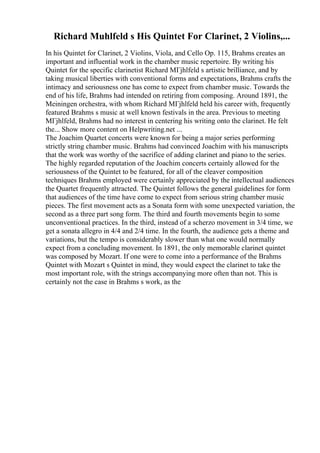 Richard Muhlfeld s His Quintet For Clarinet, 2 Violins,...
In his Quintet for Clarinet, 2 Violins, Viola, and Cello Op. 115, Brahms creates an
important and influential work in the chamber music repertoire. By writing his
Quintet for the specific clarinetist Richard MГјhlfeld s artistic brilliance, and by
taking musical liberties with conventional forms and expectations, Brahms crafts the
intimacy and seriousness one has come to expect from chamber music. Towards the
end of his life, Brahms had intended on retiring from composing. Around 1891, the
Meiningen orchestra, with whom Richard MГјhlfeld held his career with, frequently
featured Brahms s music at well known festivals in the area. Previous to meeting
MГјhlfeld, Brahms had no interest in centering his writing onto the clarinet. He felt
the... Show more content on Helpwriting.net ...
The Joachim Quartet concerts were known for being a major series performing
strictly string chamber music. Brahms had convinced Joachim with his manuscripts
that the work was worthy of the sacrifice of adding clarinet and piano to the series.
The highly regarded reputation of the Joachim concerts certainly allowed for the
seriousness of the Quintet to be featured, for all of the cleaver composition
techniques Brahms employed were certainly appreciated by the intellectual audiences
the Quartet frequently attracted. The Quintet follows the general guidelines for form
that audiences of the time have come to expect from serious string chamber music
pieces. The first movement acts as a Sonata form with some unexpected variation, the
second as a three part song form. The third and fourth movements begin to some
unconventional practices. In the third, instead of a scherzo movement in 3/4 time, we
get a sonata allegro in 4/4 and 2/4 time. In the fourth, the audience gets a theme and
variations, but the tempo is considerably slower than what one would normally
expect from a concluding movement. In 1891, the only memorable clarinet quintet
was composed by Mozart. If one were to come into a performance of the Brahms
Quintet with Mozart s Quintet in mind, they would expect the clarinet to take the
most important role, with the strings accompanying more often than not. This is
certainly not the case in Brahms s work, as the
 