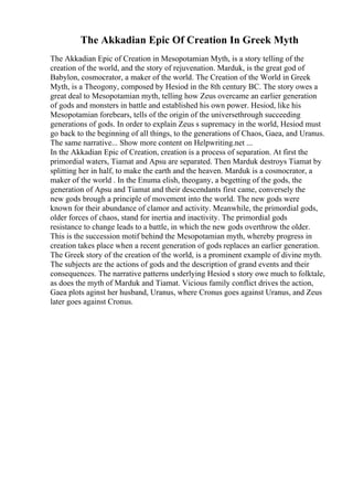 The Akkadian Epic Of Creation In Greek Myth
The Akkadian Epic of Creation in Mesopotamian Myth, is a story telling of the
creation of the world, and the story of rejuvenation. Marduk, is the great god of
Babylon, cosmocrator, a maker of the world. The Creation of the World in Greek
Myth, is a Theogony, composed by Hesiod in the 8th century BC. The story owes a
great deal to Mesopotamian myth, telling how Zeus overcame an earlier generation
of gods and monsters in battle and established his own power. Hesiod, like his
Mesopotamian forebears, tells of the origin of the universethrough succeeding
generations of gods. In order to explain Zeus s supremacy in the world, Hesiod must
go back to the beginning of all things, to the generations of Chaos, Gaea, and Uranus.
The same narrative... Show more content on Helpwriting.net ...
In the Akkadian Epic of Creation, creation is a process of separation. At first the
primordial waters, Tiamat and Apsu are separated. Then Marduk destroys Tiamat by
splitting her in half, to make the earth and the heaven. Marduk is a cosmocrator, a
maker of the world . In the Enuma elish, theogany, a begetting of the gods, the
generation of Apsu and Tiamat and their descendants first came, conversely the
new gods brough a principle of movement into the world. The new gods were
known for their abundance of clamor and activity. Meanwhile, the primordial gods,
older forces of chaos, stand for inertia and inactivity. The primordial gods
resistance to change leads to a battle, in which the new gods overthrow the older.
This is the succession motif behind the Mesopotamian myth, whereby progress in
creation takes place when a recent generation of gods replaces an earlier generation.
The Greek story of the creation of the world, is a prominent example of divine myth.
The subjects are the actions of gods and the description of grand events and their
consequences. The narrative patterns underlying Hesiod s story owe much to folktale,
as does the myth of Marduk and Tiamat. Vicious family conflict drives the action,
Gaea plots aginst her husband, Uranus, where Cronus goes against Uranus, and Zeus
later goes against Cronus.
 
