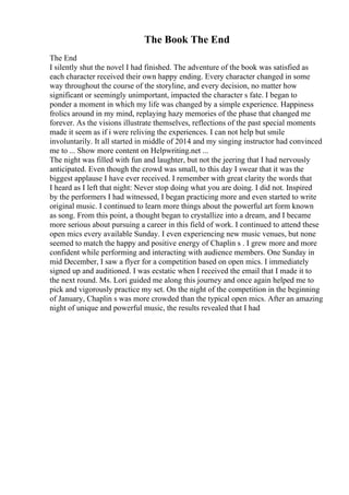 The Book The End
The End
I silently shut the novel I had finished. The adventure of the book was satisfied as
each character received their own happy ending. Every character changed in some
way throughout the course of the storyline, and every decision, no matter how
significant or seemingly unimportant, impacted the character s fate. I began to
ponder a moment in which my life was changed by a simple experience. Happiness
frolics around in my mind, replaying hazy memories of the phase that changed me
forever. As the visions illustrate themselves, reflections of the past special moments
made it seem as if i were reliving the experiences. I can not help but smile
involuntarily. It all started in middle of 2014 and my singing instructor had convinced
me to ... Show more content on Helpwriting.net ...
The night was filled with fun and laughter, but not the jeering that I had nervously
anticipated. Even though the crowd was small, to this day I swear that it was the
biggest applause I have ever received. I remember with great clarity the words that
I heard as I left that night: Never stop doing what you are doing. I did not. Inspired
by the performers I had witnessed, I began practicing more and even started to write
original music. I continued to learn more things about the powerful art form known
as song. From this point, a thought began to crystallize into a dream, and I became
more serious about pursuing a career in this field of work. I continued to attend these
open mics every available Sunday. I even experiencing new music venues, but none
seemed to match the happy and positive energy of Chaplin s . I grew more and more
confident while performing and interacting with audience members. One Sunday in
mid December, I saw a flyer for a competition based on open mics. I immediately
signed up and auditioned. I was ecstatic when I received the email that I made it to
the next round. Ms. Lori guided me along this journey and once again helped me to
pick and vigorously practice my set. On the night of the competition in the beginning
of January, Chaplin s was more crowded than the typical open mics. After an amazing
night of unique and powerful music, the results revealed that I had
 