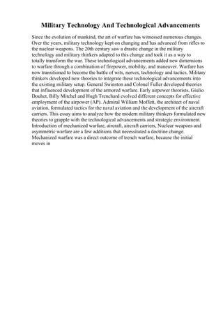 Military Technology And Technological Advancements
Since the evolution of mankind, the art of warfare has witnessed numerous changes.
Over the years, military technology kept on changing and has advanced from rifles to
the nuclear weapons. The 20th century saw a drastic change in the military
technology and military thinkers adapted to this change and took it as a way to
totally transform the war. These technological advancements added new dimensions
to warfare through a combination of firepower, mobility, and maneuver. Warfare has
now transitioned to become the battle of wits, nerves, technology and tactics. Military
thinkers developed new theories to integrate these technological advancements into
the existing military setup. General Swinston and Colonel Fuller developed theories
that influenced development of the armored warfare. Early airpower theorists, Giulio
Douhet, Billy Mitchel and Hugh Trenchard evolved different concepts for effective
employment of the airpower (AP). Admiral William Moffett, the architect of naval
aviation, formulated tactics for the naval aviation and the development of the aircraft
carriers. This essay aims to analyze how the modern military thinkers formulated new
theories to grapple with the technological advancements and strategic environment.
Introduction of mechanized warfare, aircraft, aircraft carriers, Nuclear weapons and
asymmetric warfare are a few additions that necessitated a doctrine change.
Mechanized warfare was a direct outcome of trench warfare, because the initial
moves in
 