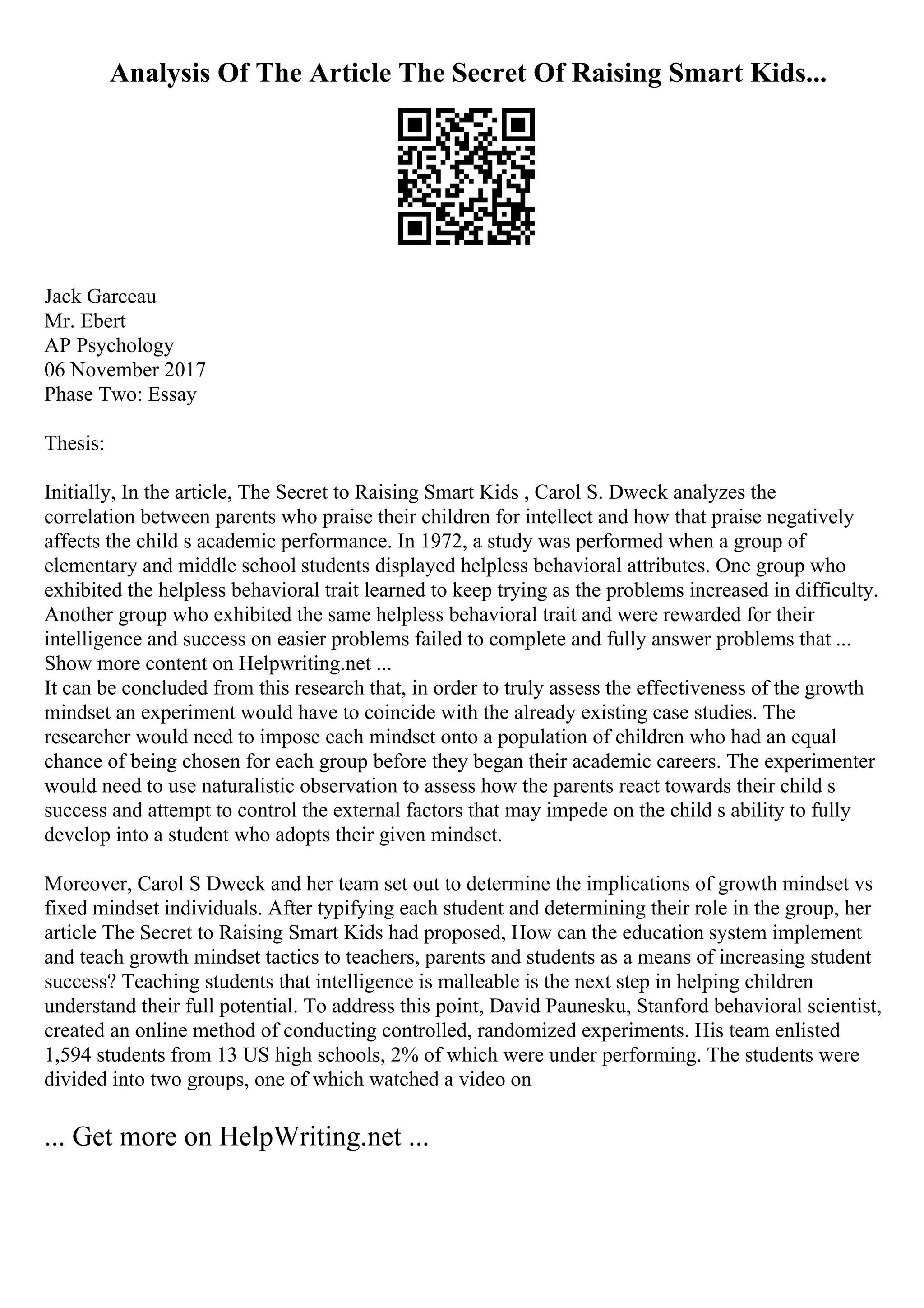 Analysis Of The Article The Secret Of Raising Smart Kids...
Jack Garceau
Mr. Ebert
AP Psychology
06 November 2017
Phase Two: Essay
Thesis:
Initially, In the article, The Secret to Raising Smart Kids , Carol S. Dweck analyzes the
correlation between parents who praise their children for intellect and how that praise negatively
affects the child s academic performance. In 1972, a study was performed when a group of
elementary and middle school students displayed helpless behavioral attributes. One group who
exhibited the helpless behavioral trait learned to keep trying as the problems increased in difficulty.
Another group who exhibited the same helpless behavioral trait and were rewarded for their
intelligence and success on easier problems failed to complete and fully answer problems that ...
Show more content on Helpwriting.net ...
It can be concluded from this research that, in order to truly assess the effectiveness of the growth
mindset an experiment would have to coincide with the already existing case studies. The
researcher would need to impose each mindset onto a population of children who had an equal
chance of being chosen for each group before they began their academic careers. The experimenter
would need to use naturalistic observation to assess how the parents react towards their child s
success and attempt to control the external factors that may impede on the child s ability to fully
develop into a student who adopts their given mindset.
Moreover, Carol S Dweck and her team set out to determine the implications of growth mindset vs
fixed mindset individuals. After typifying each student and determining their role in the group, her
article The Secret to Raising Smart Kids had proposed, How can the education system implement
and teach growth mindset tactics to teachers, parents and students as a means of increasing student
success? Teaching students that intelligence is malleable is the next step in helping children
understand their full potential. To address this point, David Paunesku, Stanford behavioral scientist,
created an online method of conducting controlled, randomized experiments. His team enlisted
1,594 students from 13 US high schools, 2% of which were under performing. The students were
divided into two groups, one of which watched a video on
... Get more on HelpWriting.net ...
 
