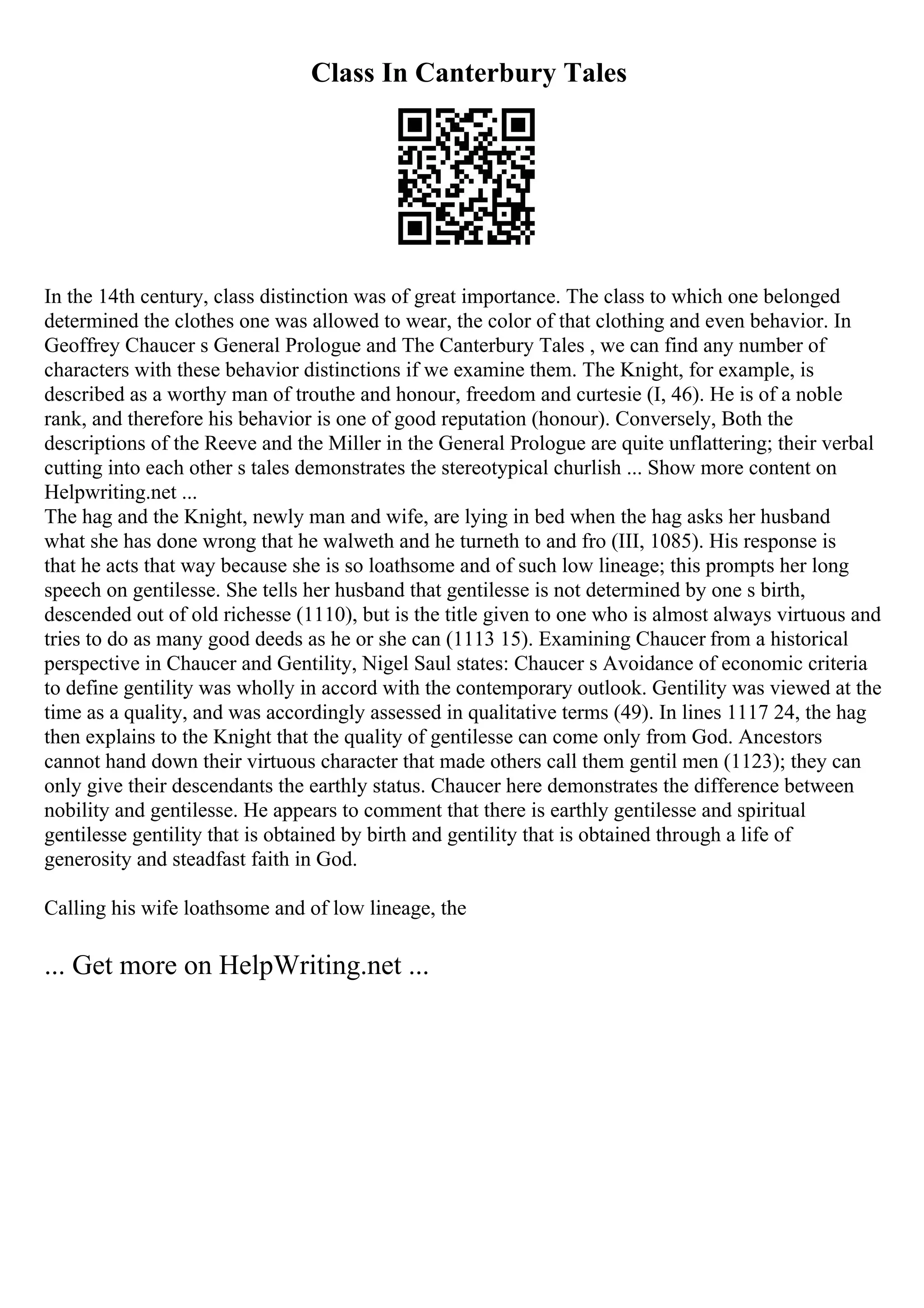 Class In Canterbury Tales
In the 14th century, class distinction was of great importance. The class to which one belonged
determined the clothes one was allowed to wear, the color of that clothing and even behavior. In
Geoffrey Chaucer s General Prologue and The Canterbury Tales , we can find any number of
characters with these behavior distinctions if we examine them. The Knight, for example, is
described as a worthy man of trouthe and honour, freedom and curtesie (I, 46). He is of a noble
rank, and therefore his behavior is one of good reputation (honour). Conversely, Both the
descriptions of the Reeve and the Miller in the General Prologue are quite unflattering; their verbal
cutting into each other s tales demonstrates the stereotypical churlish ... Show more content on
Helpwriting.net ...
The hag and the Knight, newly man and wife, are lying in bed when the hag asks her husband
what she has done wrong that he walweth and he turneth to and fro (III, 1085). His response is
that he acts that way because she is so loathsome and of such low lineage; this prompts her long
speech on gentilesse. She tells her husband that gentilesse is not determined by one s birth,
descended out of old richesse (1110), but is the title given to one who is almost always virtuous and
tries to do as many good deeds as he or she can (1113 15). Examining Chaucer from a historical
perspective in Chaucer and Gentility, Nigel Saul states: Chaucer s Avoidance of economic criteria
to define gentility was wholly in accord with the contemporary outlook. Gentility was viewed at the
time as a quality, and was accordingly assessed in qualitative terms (49). In lines 1117 24, the hag
then explains to the Knight that the quality of gentilesse can come only from God. Ancestors
cannot hand down their virtuous character that made others call them gentil men (1123); they can
only give their descendants the earthly status. Chaucer here demonstrates the difference between
nobility and gentilesse. He appears to comment that there is earthly gentilesse and spiritual
gentilesse gentility that is obtained by birth and gentility that is obtained through a life of
generosity and steadfast faith in God.
Calling his wife loathsome and of low lineage, the
... Get more on HelpWriting.net ...
 