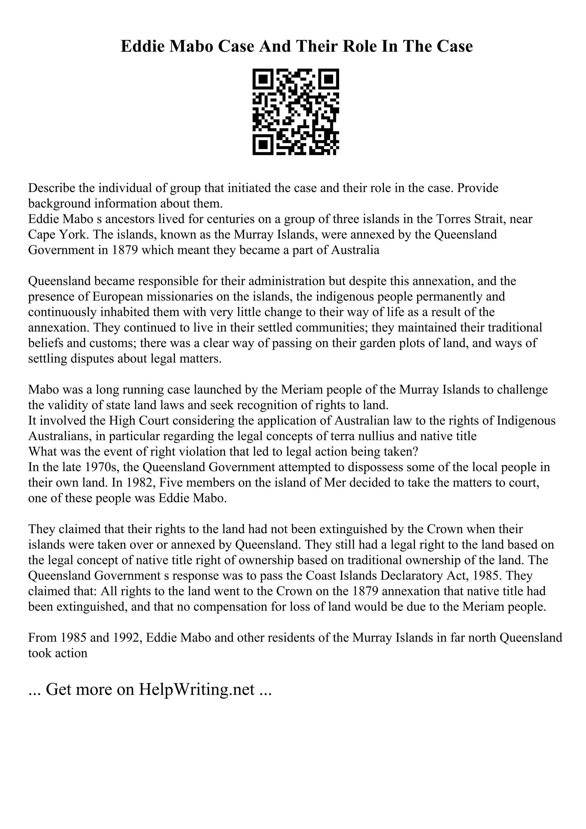 Eddie Mabo Case And Their Role In The Case
Describe the individual of group that initiated the case and their role in the case. Provide
background information about them.
Eddie Mabo s ancestors lived for centuries on a group of three islands in the Torres Strait, near
Cape York. The islands, known as the Murray Islands, were annexed by the Queensland
Government in 1879 which meant they became a part of Australia
Queensland became responsible for their administration but despite this annexation, and the
presence of European missionaries on the islands, the indigenous people permanently and
continuously inhabited them with very little change to their way of life as a result of the
annexation. They continued to live in their settled communities; they maintained their traditional
beliefs and customs; there was a clear way of passing on their garden plots of land, and ways of
settling disputes about legal matters.
Mabo was a long running case launched by the Meriam people of the Murray Islands to challenge
the validity of state land laws and seek recognition of rights to land.
It involved the High Court considering the application of Australian law to the rights of Indigenous
Australians, in particular regarding the legal concepts of terra nullius and native title
What was the event of right violation that led to legal action being taken?
In the late 1970s, the Queensland Government attempted to dispossess some of the local people in
their own land. In 1982, Five members on the island of Mer decided to take the matters to court,
one of these people was Eddie Mabo.
They claimed that their rights to the land had not been extinguished by the Crown when their
islands were taken over or annexed by Queensland. They still had a legal right to the land based on
the legal concept of native title right of ownership based on traditional ownership of the land. The
Queensland Government s response was to pass the Coast Islands Declaratory Act, 1985. They
claimed that: All rights to the land went to the Crown on the 1879 annexation that native title had
been extinguished, and that no compensation for loss of land would be due to the Meriam people.
From 1985 and 1992, Eddie Mabo and other residents of the Murray Islands in far north Queensland
took action
... Get more on HelpWriting.net ...
 