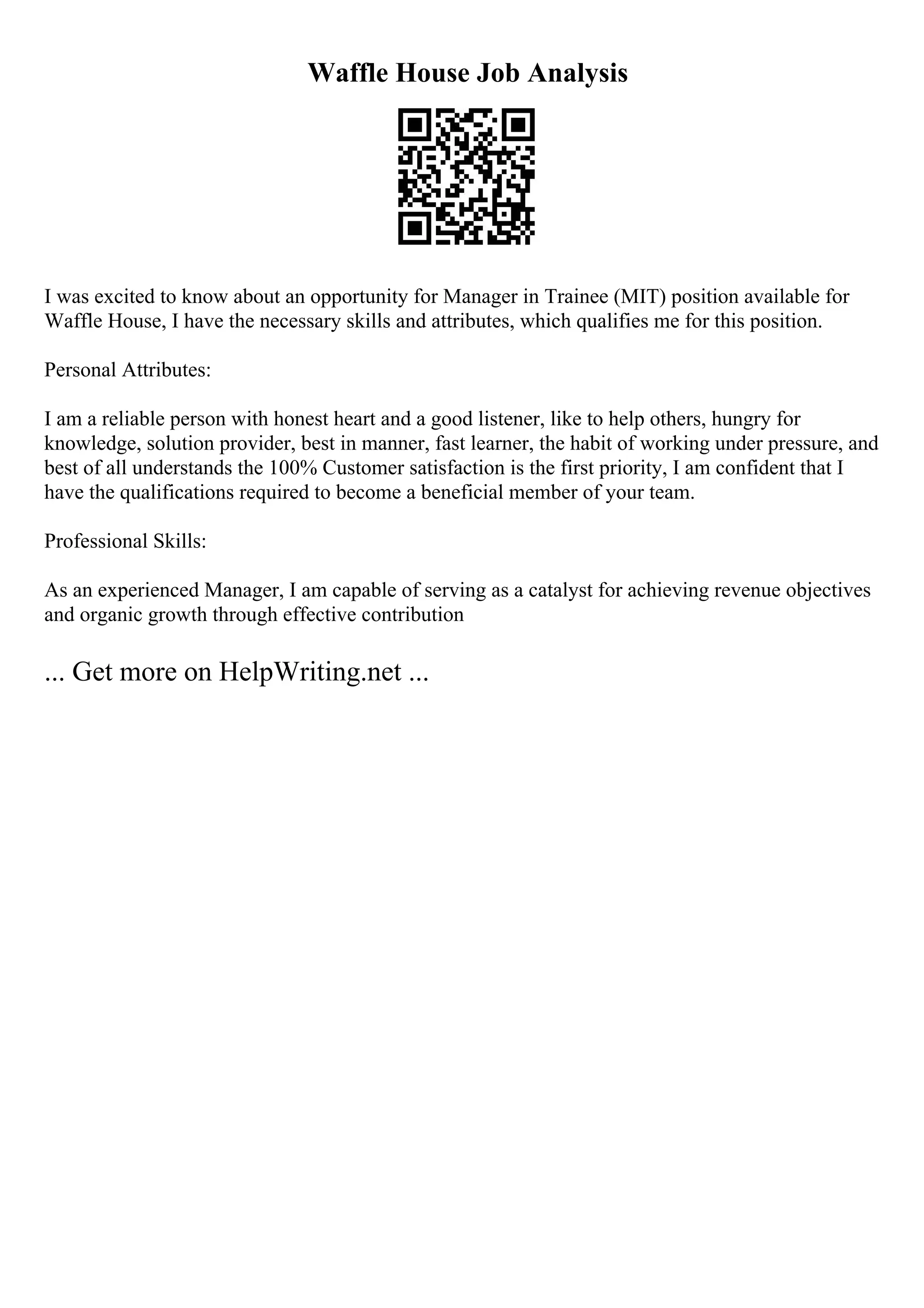 Waffle House Job Analysis
I was excited to know about an opportunity for Manager in Trainee (MIT) position available for
Waffle House, I have the necessary skills and attributes, which qualifies me for this position.
Personal Attributes:
I am a reliable person with honest heart and a good listener, like to help others, hungry for
knowledge, solution provider, best in manner, fast learner, the habit of working under pressure, and
best of all understands the 100% Customer satisfaction is the first priority, I am confident that I
have the qualifications required to become a beneficial member of your team.
Professional Skills:
As an experienced Manager, I am capable of serving as a catalyst for achieving revenue objectives
and organic growth through effective contribution
... Get more on HelpWriting.net ...
 