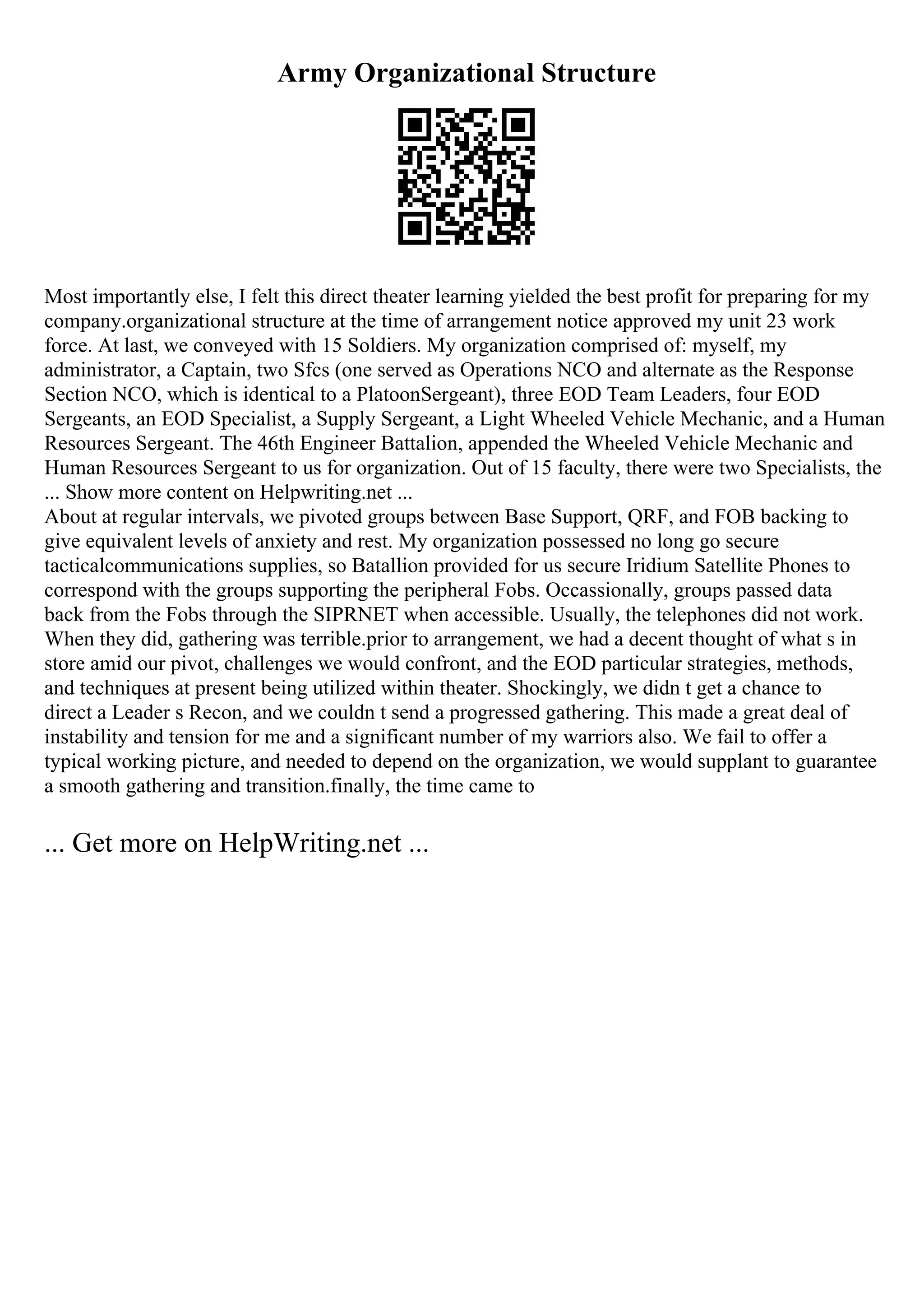 Army Organizational Structure
Most importantly else, I felt this direct theater learning yielded the best profit for preparing for my
company.organizational structure at the time of arrangement notice approved my unit 23 work
force. At last, we conveyed with 15 Soldiers. My organization comprised of: myself, my
administrator, a Captain, two Sfcs (one served as Operations NCO and alternate as the Response
Section NCO, which is identical to a PlatoonSergeant), three EOD Team Leaders, four EOD
Sergeants, an EOD Specialist, a Supply Sergeant, a Light Wheeled Vehicle Mechanic, and a Human
Resources Sergeant. The 46th Engineer Battalion, appended the Wheeled Vehicle Mechanic and
Human Resources Sergeant to us for organization. Out of 15 faculty, there were two Specialists, the
... Show more content on Helpwriting.net ...
About at regular intervals, we pivoted groups between Base Support, QRF, and FOB backing to
give equivalent levels of anxiety and rest. My organization possessed no long go secure
tacticalcommunications supplies, so Batallion provided for us secure Iridium Satellite Phones to
correspond with the groups supporting the peripheral Fobs. Occassionally, groups passed data
back from the Fobs through the SIPRNET when accessible. Usually, the telephones did not work.
When they did, gathering was terrible.prior to arrangement, we had a decent thought of what s in
store amid our pivot, challenges we would confront, and the EOD particular strategies, methods,
and techniques at present being utilized within theater. Shockingly, we didn t get a chance to
direct a Leader s Recon, and we couldn t send a progressed gathering. This made a great deal of
instability and tension for me and a significant number of my warriors also. We fail to offer a
typical working picture, and needed to depend on the organization, we would supplant to guarantee
a smooth gathering and transition.finally, the time came to
... Get more on HelpWriting.net ...
 