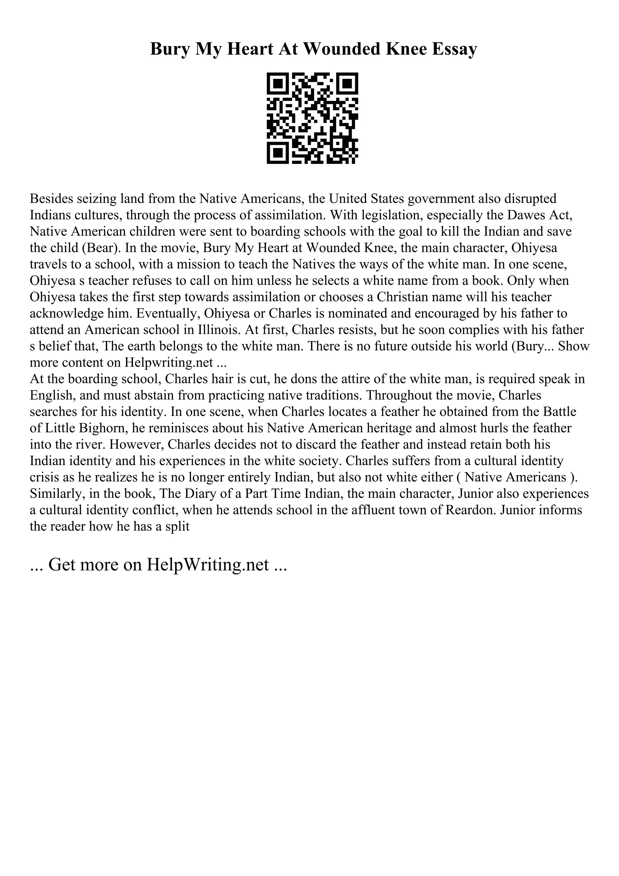 Bury My Heart At Wounded Knee Essay
Besides seizing land from the Native Americans, the United States government also disrupted
Indians cultures, through the process of assimilation. With legislation, especially the Dawes Act,
Native American children were sent to boarding schools with the goal to kill the Indian and save
the child (Bear). In the movie, Bury My Heart at Wounded Knee, the main character, Ohiyesa
travels to a school, with a mission to teach the Natives the ways of the white man. In one scene,
Ohiyesa s teacher refuses to call on him unless he selects a white name from a book. Only when
Ohiyesa takes the first step towards assimilation or chooses a Christian name will his teacher
acknowledge him. Eventually, Ohiyesa or Charles is nominated and encouraged by his father to
attend an American school in Illinois. At first, Charles resists, but he soon complies with his father
s belief that, The earth belongs to the white man. There is no future outside his world (Bury... Show
more content on Helpwriting.net ...
At the boarding school, Charles hair is cut, he dons the attire of the white man, is required speak in
English, and must abstain from practicing native traditions. Throughout the movie, Charles
searches for his identity. In one scene, when Charles locates a feather he obtained from the Battle
of Little Bighorn, he reminisces about his Native American heritage and almost hurls the feather
into the river. However, Charles decides not to discard the feather and instead retain both his
Indian identity and his experiences in the white society. Charles suffers from a cultural identity
crisis as he realizes he is no longer entirely Indian, but also not white either ( Native Americans ).
Similarly, in the book, The Diary of a Part Time Indian, the main character, Junior also experiences
a cultural identity conflict, when he attends school in the affluent town of Reardon. Junior informs
the reader how he has a split
... Get more on HelpWriting.net ...
 