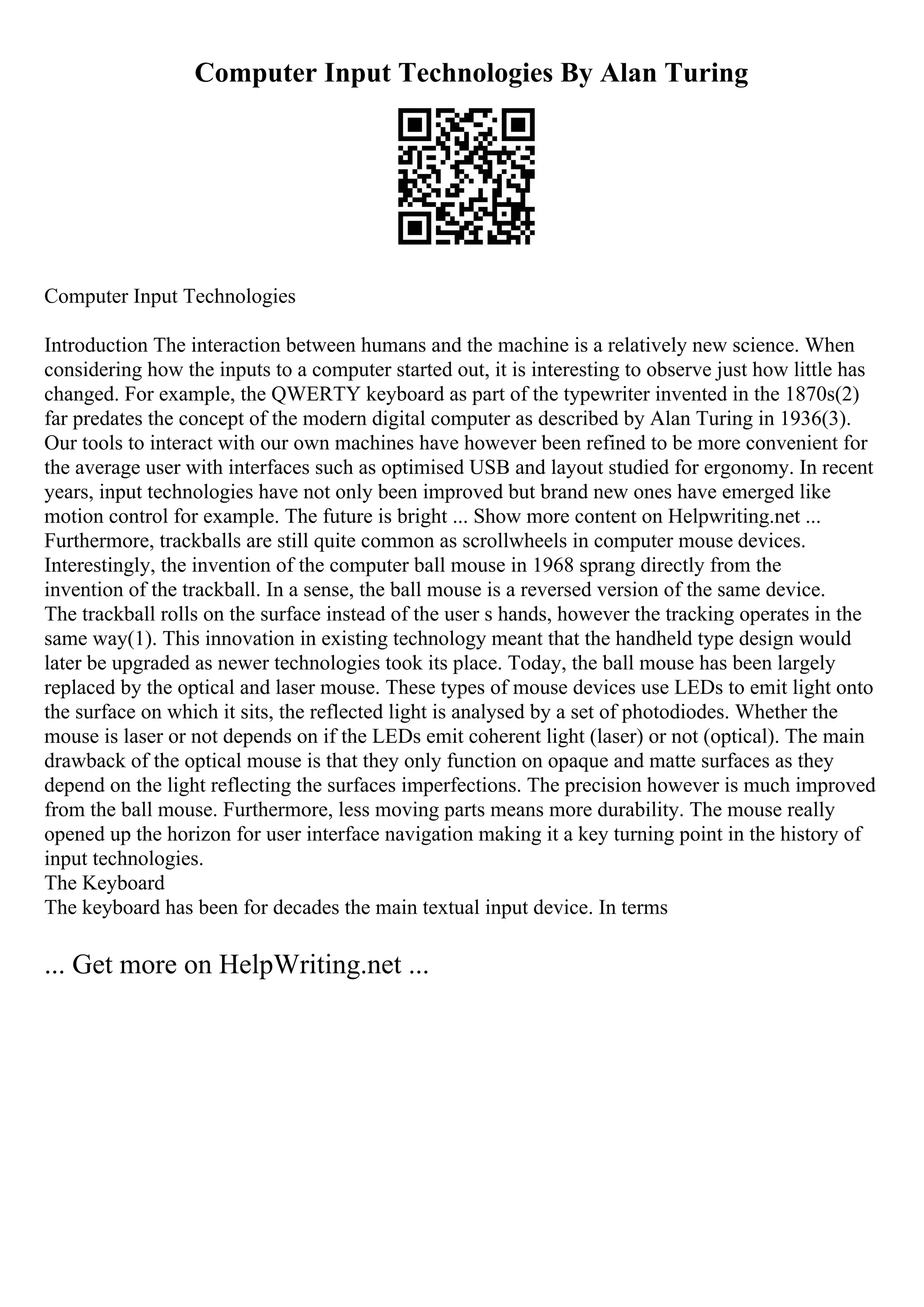 Computer Input Technologies By Alan Turing
Computer Input Technologies
Introduction The interaction between humans and the machine is a relatively new science. When
considering how the inputs to a computer started out, it is interesting to observe just how little has
changed. For example, the QWERTY keyboard as part of the typewriter invented in the 1870s(2)
far predates the concept of the modern digital computer as described by Alan Turing in 1936(3).
Our tools to interact with our own machines have however been refined to be more convenient for
the average user with interfaces such as optimised USB and layout studied for ergonomy. In recent
years, input technologies have not only been improved but brand new ones have emerged like
motion control for example. The future is bright ... Show more content on Helpwriting.net ...
Furthermore, trackballs are still quite common as scrollwheels in computer mouse devices.
Interestingly, the invention of the computer ball mouse in 1968 sprang directly from the
invention of the trackball. In a sense, the ball mouse is a reversed version of the same device.
The trackball rolls on the surface instead of the user s hands, however the tracking operates in the
same way(1). This innovation in existing technology meant that the handheld type design would
later be upgraded as newer technologies took its place. Today, the ball mouse has been largely
replaced by the optical and laser mouse. These types of mouse devices use LEDs to emit light onto
the surface on which it sits, the reflected light is analysed by a set of photodiodes. Whether the
mouse is laser or not depends on if the LEDs emit coherent light (laser) or not (optical). The main
drawback of the optical mouse is that they only function on opaque and matte surfaces as they
depend on the light reflecting the surfaces imperfections. The precision however is much improved
from the ball mouse. Furthermore, less moving parts means more durability. The mouse really
opened up the horizon for user interface navigation making it a key turning point in the history of
input technologies.
The Keyboard
The keyboard has been for decades the main textual input device. In terms
... Get more on HelpWriting.net ...
 