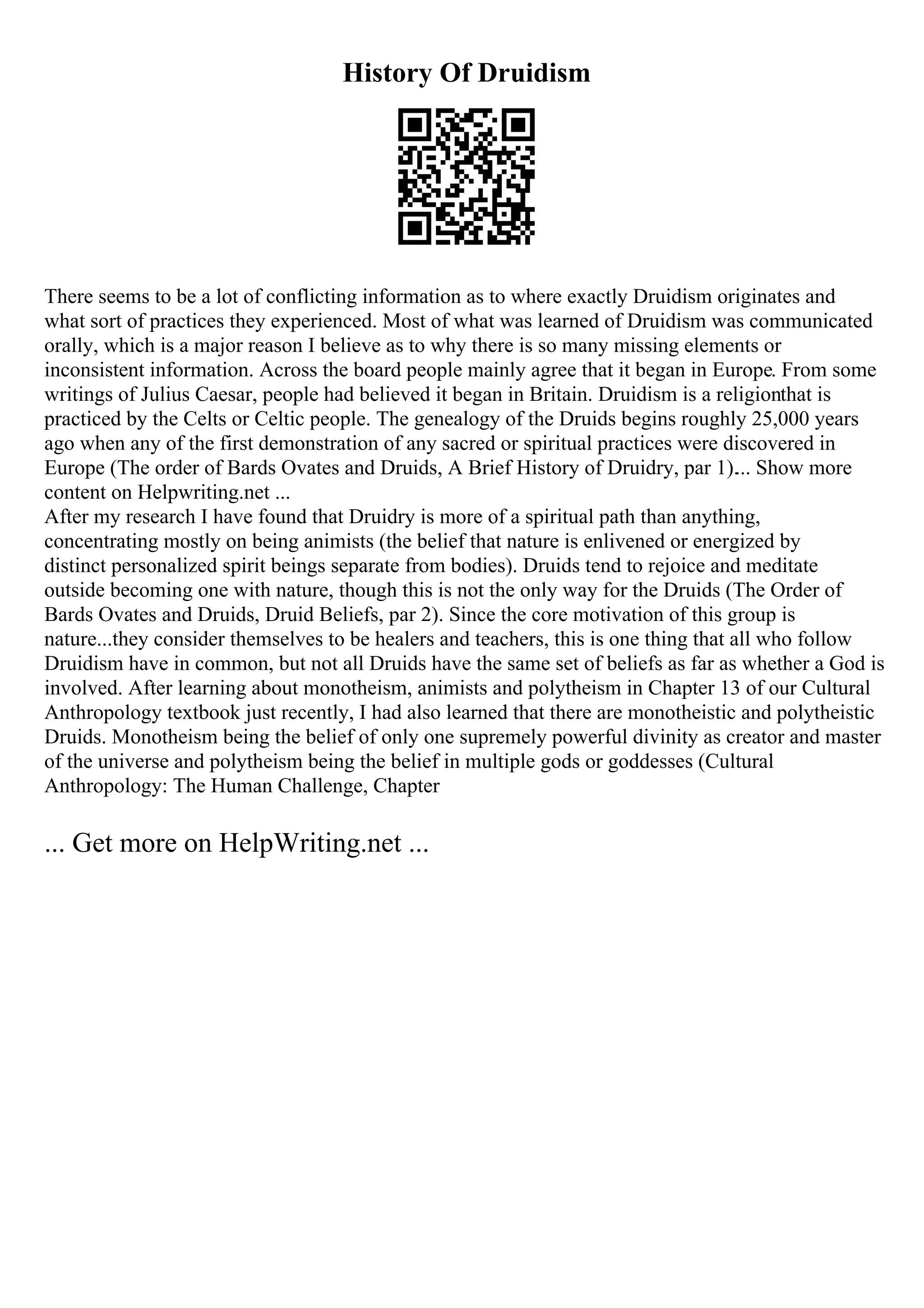 History Of Druidism
There seems to be a lot of conflicting information as to where exactly Druidism originates and
what sort of practices they experienced. Most of what was learned of Druidism was communicated
orally, which is a major reason I believe as to why there is so many missing elements or
inconsistent information. Across the board people mainly agree that it began in Europe. From some
writings of Julius Caesar, people had believed it began in Britain. Druidism is a religionthat is
practiced by the Celts or Celtic people. The genealogy of the Druids begins roughly 25,000 years
ago when any of the first demonstration of any sacred or spiritual practices were discovered in
Europe (The order of Bards Ovates and Druids, A Brief History of Druidry, par 1).... Show more
content on Helpwriting.net ...
After my research I have found that Druidry is more of a spiritual path than anything,
concentrating mostly on being animists (the belief that nature is enlivened or energized by
distinct personalized spirit beings separate from bodies). Druids tend to rejoice and meditate
outside becoming one with nature, though this is not the only way for the Druids (The Order of
Bards Ovates and Druids, Druid Beliefs, par 2). Since the core motivation of this group is
nature...they consider themselves to be healers and teachers, this is one thing that all who follow
Druidism have in common, but not all Druids have the same set of beliefs as far as whether a God is
involved. After learning about monotheism, animists and polytheism in Chapter 13 of our Cultural
Anthropology textbook just recently, I had also learned that there are monotheistic and polytheistic
Druids. Monotheism being the belief of only one supremely powerful divinity as creator and master
of the universe and polytheism being the belief in multiple gods or goddesses (Cultural
Anthropology: The Human Challenge, Chapter
... Get more on HelpWriting.net ...
 