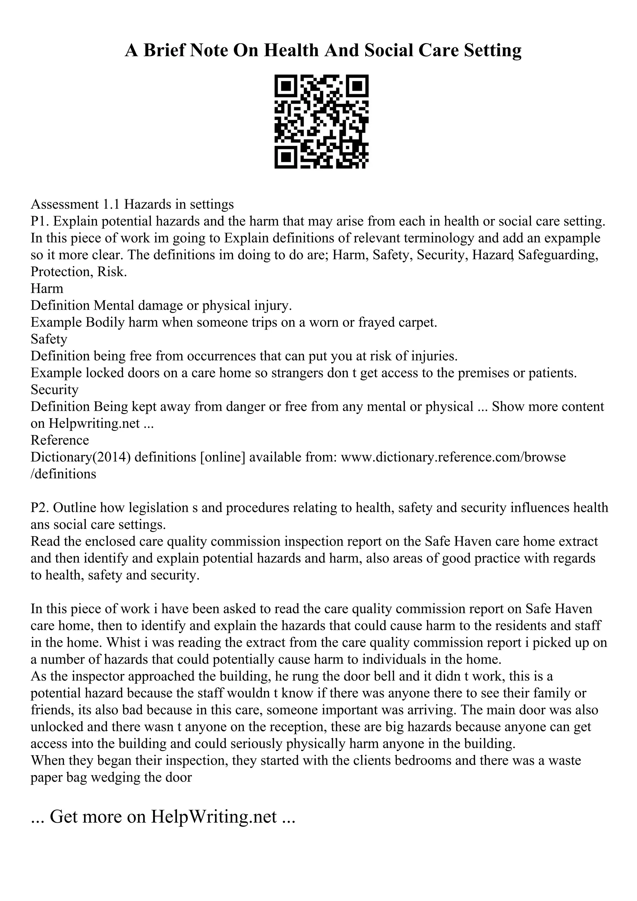 A Brief Note On Health And Social Care Setting
Assessment 1.1 Hazards in settings
P1. Explain potential hazards and the harm that may arise from each in health or social care setting.
In this piece of work im going to Explain definitions of relevant terminology and add an expample
so it more clear. The definitions im doing to do are; Harm, Safety, Security, Hazard
, Safeguarding,
Protection, Risk.
Harm
Definition Mental damage or physical injury.
Example Bodily harm when someone trips on a worn or frayed carpet.
Safety
Definition being free from occurrences that can put you at risk of injuries.
Example locked doors on a care home so strangers don t get access to the premises or patients.
Security
Definition Being kept away from danger or free from any mental or physical ... Show more content
on Helpwriting.net ...
Reference
Dictionary(2014) definitions [online] available from: www.dictionary.reference.com/browse
/definitions
P2. Outline how legislation s and procedures relating to health, safety and security influences health
ans social care settings.
Read the enclosed care quality commission inspection report on the Safe Haven care home extract
and then identify and explain potential hazards and harm, also areas of good practice with regards
to health, safety and security.
In this piece of work i have been asked to read the care quality commission report on Safe Haven
care home, then to identify and explain the hazards that could cause harm to the residents and staff
in the home. Whist i was reading the extract from the care quality commission report i picked up on
a number of hazards that could potentially cause harm to individuals in the home.
As the inspector approached the building, he rung the door bell and it didn t work, this is a
potential hazard because the staff wouldn t know if there was anyone there to see their family or
friends, its also bad because in this care, someone important was arriving. The main door was also
unlocked and there wasn t anyone on the reception, these are big hazards because anyone can get
access into the building and could seriously physically harm anyone in the building.
When they began their inspection, they started with the clients bedrooms and there was a waste
paper bag wedging the door
... Get more on HelpWriting.net ...
 