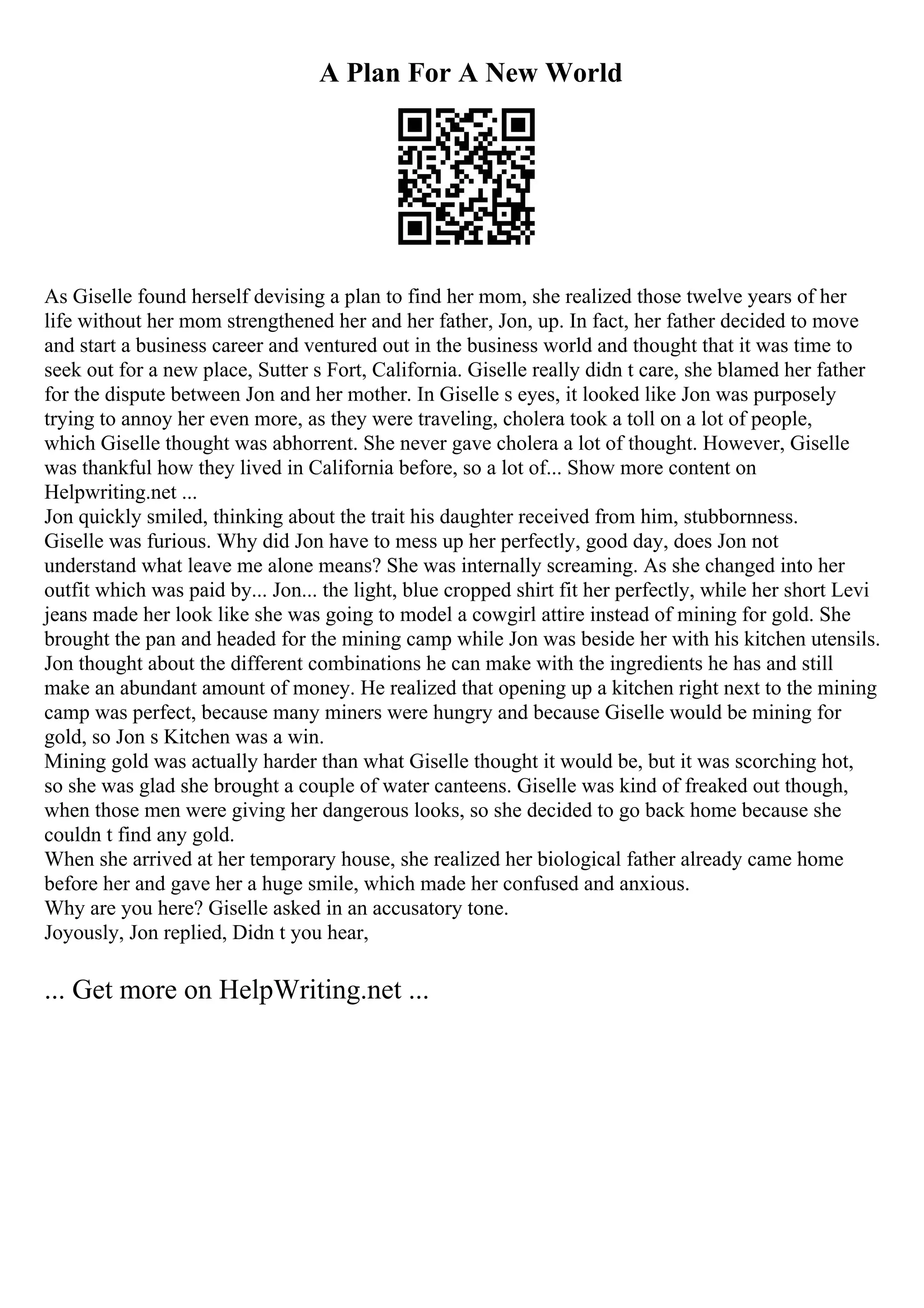 A Plan For A New World
As Giselle found herself devising a plan to find her mom, she realized those twelve years of her
life without her mom strengthened her and her father, Jon, up. In fact, her father decided to move
and start a business career and ventured out in the business world and thought that it was time to
seek out for a new place, Sutter s Fort, California. Giselle really didn t care, she blamed her father
for the dispute between Jon and her mother. In Giselle s eyes, it looked like Jon was purposely
trying to annoy her even more, as they were traveling, cholera took a toll on a lot of people,
which Giselle thought was abhorrent. She never gave cholera a lot of thought. However, Giselle
was thankful how they lived in California before, so a lot of... Show more content on
Helpwriting.net ...
Jon quickly smiled, thinking about the trait his daughter received from him, stubbornness.
Giselle was furious. Why did Jon have to mess up her perfectly, good day, does Jon not
understand what leave me alone means? She was internally screaming. As she changed into her
outfit which was paid by... Jon... the light, blue cropped shirt fit her perfectly, while her short Levi
jeans made her look like she was going to model a cowgirl attire instead of mining for gold. She
brought the pan and headed for the mining camp while Jon was beside her with his kitchen utensils.
Jon thought about the different combinations he can make with the ingredients he has and still
make an abundant amount of money. He realized that opening up a kitchen right next to the mining
camp was perfect, because many miners were hungry and because Giselle would be mining for
gold, so Jon s Kitchen was a win.
Mining gold was actually harder than what Giselle thought it would be, but it was scorching hot,
so she was glad she brought a couple of water canteens. Giselle was kind of freaked out though,
when those men were giving her dangerous looks, so she decided to go back home because she
couldn t find any gold.
When she arrived at her temporary house, she realized her biological father already came home
before her and gave her a huge smile, which made her confused and anxious.
Why are you here? Giselle asked in an accusatory tone.
Joyously, Jon replied, Didn t you hear,
... Get more on HelpWriting.net ...
 