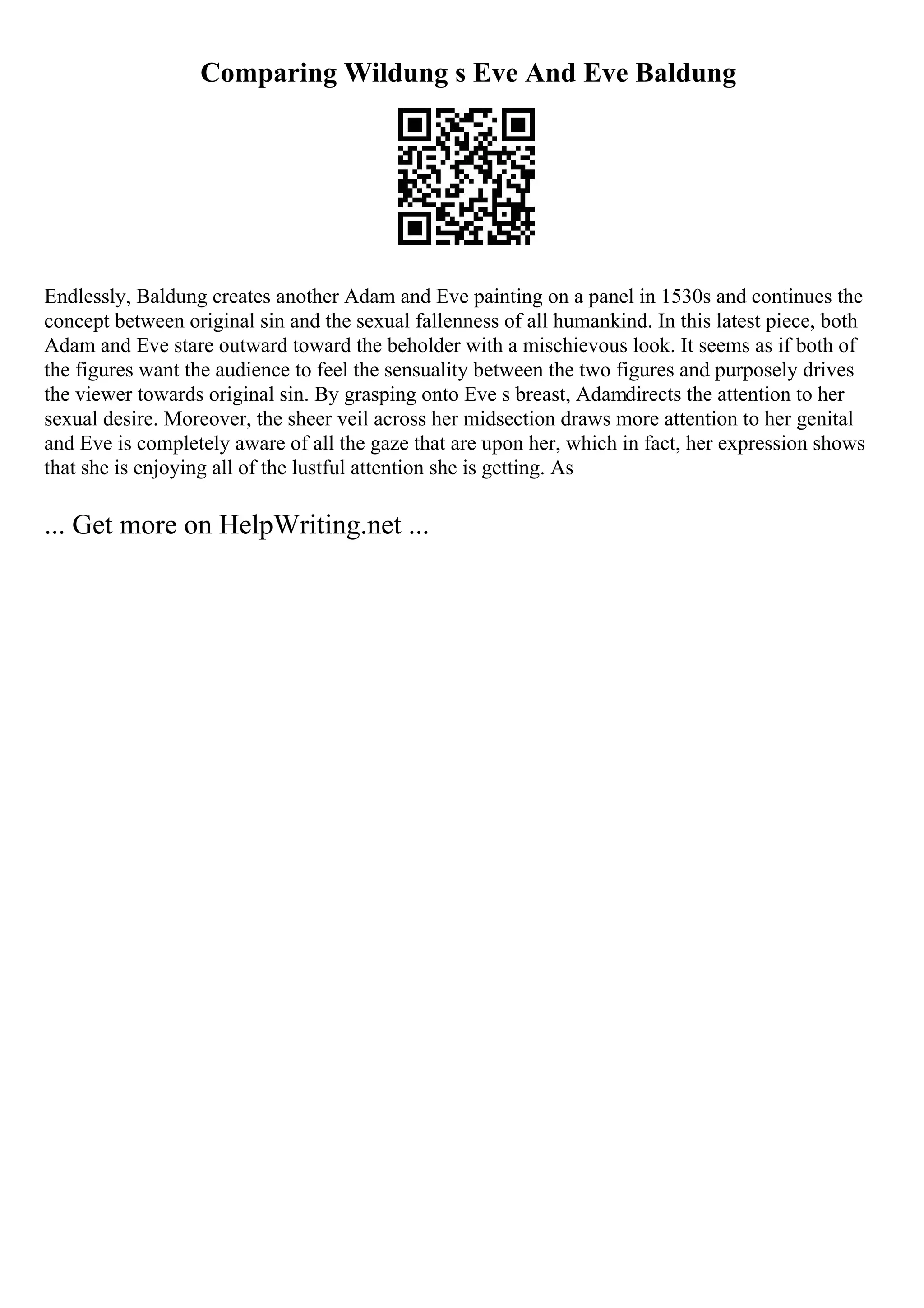 Comparing Wildung s Eve And Eve Baldung
Endlessly, Baldung creates another Adam and Eve painting on a panel in 1530s and continues the
concept between original sin and the sexual fallenness of all humankind. In this latest piece, both
Adam and Eve stare outward toward the beholder with a mischievous look. It seems as if both of
the figures want the audience to feel the sensuality between the two figures and purposely drives
the viewer towards original sin. By grasping onto Eve s breast, Adamdirects the attention to her
sexual desire. Moreover, the sheer veil across her midsection draws more attention to her genital
and Eve is completely aware of all the gaze that are upon her, which in fact, her expression shows
that she is enjoying all of the lustful attention she is getting. As
... Get more on HelpWriting.net ...
 